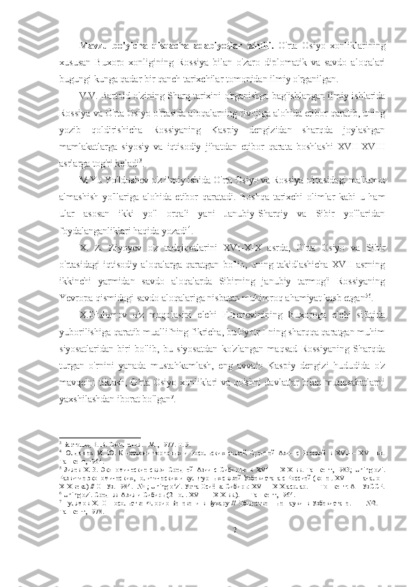 Mavzu   bo'yicha   qisqacha   adabiyotlar   tahlili.   O'rta   Osiyo   xonliklarining
xususan   Buxoro   xonligining   Rossiya   bilan   o'zaro   diplomatik   va   savdo   aloqalari
bugungi kunga qadar bir qanch tarixchilar tomonidan ilmiy o'rganilgan. 
V.V. Bartold o'zining Sharq tarixini o'rganishga bag'ishlangan ilmiy ishlarida
Rossiya va O'rta Osiyo o'rtasida aloqalarning rivojiga alohida etibor qaratib, uning
yozib   qoldirishicha   Rossiyaning   Kaspiy   dengizidan   sharqda   joylashgan
mamlakatlarga   siyosiy   va   iqtisodiy   jihatdan   etibor   qarata   boshlashi   XVII-XVIII
asrlarga tog'ri keladi 3
. 
M.Yu.Yo'ldoshev o'z ilmiy ishida O'rta Osiyo va Rossiya o'rtasidagi ma'lumot
almashish   yo'llariga   alohida   etibor   qaratadi.   Boshqa   tarixchi   olimlar   kabi   u   ham
ular   asosan   ikki   yo'l   orqali   yani   Janubiy-Sharqiy   va   Sibir   yo'llaridan
foydalanganliklari haqida yozadi 4
. 
X.   Z.   Ziyoyev   o'z   tadqiqotlarini   XVI-XIX   asrda,   O'rta   Osiyo   va   Sibir
o'rtasidagi   iqtisodiy   aloqalarga   qaratgan   bo'lib,   uning   takidlashicha   XVII   asrning
ikkinchi   yarmidan   savdo   aloqalarda   Sibirning   janubiy   tarmog'i   Rossiyaning
Yevropa qismidagi savdo aloqalariga nisbatan muhimroq ahamiyat kasb etgan 5 6
. 
X.G'ulomov   o'z   maqolasini   elchi   F.Benevinining   Buxoroga   elchi   sifatida
yuborilishiga qaratib muallifning fikricha, bu Pyotr I ning sharqqa qaratgan muhim
siyosatlaridan   biri   bo'lib,   bu   siyosatdan   ko'zlangan   maqsad   Rossiyaning   Sharqda
turgan   o'rnini   yanada   mustahkamlash,   eng   avvalo   Kaspiy   dengizi   hududida   o'z
mavqeini tiklash, O'rta Osiyo xonliklari va qo'shni  davlatlar bilan munosabatlarni
yaxshilashdan iborat bo'lgan 7
. 
3
 Бартольд В. В. Сочинения. - М., 1977. Т. 9. 
4
  Юлдашев   M.   Ю.   К   истории   торговых   и   посольских   связей   Средней   Азии   с   Россией   в   XV1—   XVII   вв.
Ташкент, 1964. 
5
  Зияев   X.   3.   Экономические   связи   Средней   Азии   с   Сибирью   в   XVI   —   XIX   вв.   Ташкент,   1983;   Uning   ozi.
Развитие экономических, политических и культурных связей Узбекистана с Россией (конец XVI —  начало 
XIX века) // ОНУз. 1984.- №1; Uning o zi. Урта Осиё ва Сибирь: XVI— XIX асрлар. —  Тошкент: АН УзССР.ʻ
6
 Uning ozi. Средняя Азия и Сибирь (2 пол. XVI —  XIX вв.). — Ташкент, 1964.  
7
  Гулямов   X.   О   Посольстве   Флорио   Беневени   в   Бухару   //   Общественные   науки   в   Узбекистане.     —   №2.—
Ташкент, 1978.  
7 