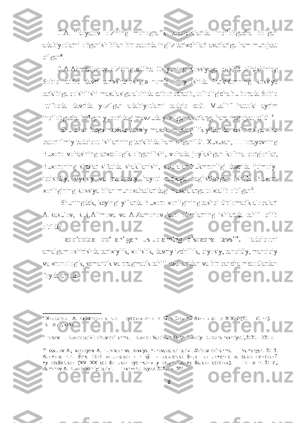 G.A.Hidoyatov   o'zining   monografik   tadqiqotlarida   inqilobgacha   bo'lgan
adabiyotlarni o'rganish bilan bir qatorda ingliz tarixchilari asarlariga ham murojaat
qilgan 8
. 
G.A.Ahmedjonov   o'zining   «O'rta   Osiyoning   Rossiyaga   qo'shib   olinishining
Sobiq   Ittifoq   davri   tarixshunosligi»   nomli   ilmiy   ishida   Turkistonning   Rossiya
tarkibiga qo'shilishi masalasiga alohida etibor qaratib, to'liqligicha bu borada Sobiq
Ittifoqda   davrida   yozilgan   adabiyotlarni   tadqiq   etdi.   Muallif   hattoki   ayrim
inqilobgacha bo'lgan yuqoridagi mavzuda yozilgan asarlarga ham murojaat qildi 17
. 
Shu bilan birga mazkur tarixiy masala mustaqillik yillarida nashr etilgan bir
qator ilmiy tadqiqot ishlarining tarkibida ham o'rganildi. Xususan, H.Torayevning
Buxoro   vohasining   arxeologik   o'rganilishi,   vohada   joylashgan   ko'hna   qorg'onlar,
Buxoroning   shahar   sifatida   shakllanishi,   sulolalar   hukmronligi   davrida   ijtimoiy-
iqtisodiy,   siyosiy   va   madanaiy   hayoti   tarixiga   bag'ishlangan   ishida   Buxoro
xonligining Rossiya bilan munosabatlaridagi masalalarga to'xtalib o'tilgan 9
.
Shuningdek, keyingi yillarda Buxoro xonligining tashqi diplomatik aloqalari
A.Rasulov,   R.R.Alimova   va   A.Zamonov   kabi   olimlarning   ishlarida   tahlil   qilib
o'tildi 10
. 
Tadqiqotda   qo'llanilgan   uslublarning   qisqacha   tavsifi.   Tadqiqotni
amalgam oshirishda tarixiylik, xolislik, davriy izchillik, qiyosiy, tanqidiy, mantiqiy
va xronologik, semantik va pragmatik tahlil usullaridan va bir qancha metodlardan
foydalanildi. 
8
  Хидоятов Г.А. Из истории англо — русских отношений в Средней Азии в конце XIX в. (60 — 70 гг.). —
Ташкент, 1969. 
9
  Toraev   H .  Buxoro   tarixi :  o ' quv   qo ' llanma . -  Buxoro :  Sadriddin   Salim   Buxoriy .  Durdona nashriyoti, 2020. - 320 b.
10
  Rasulov   A,   Isoqboyev   A.   Turkiston   va   Rossiya   munosabatlari   tarixi.   //o ' quv   qo ' llanma.   —   Namangan.   2012.
Алимова   Р.Р.   Ў рта   Осиё   хонликларининг   қў шни   давлатлар   била н   дипломатик   ва   савдо - иқ тисодий
муносабатлари   (XVI-XX   аср   бошлари   рус   тарихшунослиги   ва   манбалари   асосида ) .   —   Тошкент.   2017.;
Zamonov A. Buxoro xonligi tarixi. — Toshkent: Bayoz. 2021. — 264.
8 