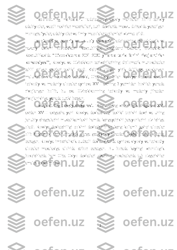 Tadqiqotning   manbalari.   Tadqiqotning   asosiy   manbalari   bo'lib   tarixiy
adabiyotlar, vaqtli nashrlar materiallari, turli davrlarda mavzu doirasida yaratilgan
monografiyalar, adabiyotlar va ilmiy maqolalar toplamlari xizmat qildi.
Tadqiqotning   nazariy   va   uslubiy   asoslari.   Tadqiqotning   metodologik   va
nazariy   asosini   O'zbekiston   Respublikasi   Prezidenti   asarlari,   O'zbekiston
Respublikasida   “ O'zbekistonda   2021-2030   yillarda   tarix   fanini   rivojlantirish
konsepsiyasi ”,   Rossiya   va   O'zbekiston   tarixchilarining   diplomatik   munosabatlar
tahlil   etilgan   asarlari   tashkil   etadi.   Keltirib   o'tilgan   yirik   dalillarga   asoslangan
malumotlar   shuni   ko'rsatib   turubdiki,   O'rta   Osiyo   bilan   Rossiya   o'rtasida   savdo-
iqtisodiy   va   madaniy   aloqalar   ayniqsa   XVII   asrning   2-yarmidan   boshlab   yanada
rivojlangan   bo'lib,   bu   esa   O'zbekistonning   iqtisodiy   va   madaniy   jihatdan
rivojlanishiga yanada turtki bergan.  
Tadqiqotning   davriy   chegarasi.   Tadqiqotning   xronologik   chegarasi   XVI
asrdan   XVIII   asrgacha   yani   Rossiya   davlatchiligi   tashkil   topishi   davri   va   uning
janubiy   chegralarini   mustahkamlashi   hamda   kengaytirishi   jarayonlarini   o'z   ichiga
oladi.   Rossiya   davlatchiligi   qo'shni   davlatlar   bilan   keng   ko'lamli   tashqi   aloqalar
olib   borgan   bo'lib,   shuningdek   ularga   geosiyosiy   jihatdan   foydali   hudud   sifatida
qaragan. Rossiya imperialistik qudratli davlat sifatida ayniqsa siyosiy va iqtisodiy
aloqalar   masalasiga   alohida   etibor   qaratgan.   Bu   borada   keyingi   xronologik
bosqichlarda   ham   O'rta   Osiyo   davlatlari   o'zaro   munosabatlarda   tub   o'zgarishlar
amalga oshirilmoqda.
9 