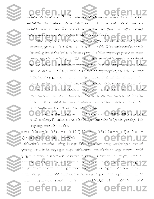 o'tkazamiz. Bu aylana DS ni D nuqtadan kesib o'tadi. U holda ABCD – izlangan
trapetsiya.   Bu   masala   nechta   yechimga   bo'lishini   aniqlash   uchun   tadqiqot
o'tkazish   talab   qilinadi.   Uchburchak   hamma   vaqt   ham   yasab   bo'lmaydi,   bunday
masala hamma vaqt yechimga ega emasligi kelib chiqadi.
  Faraz   qilaylik,   a,   b   va   d   kesmalar   shundayki,   ulardan   uchburchak   yasash
mumkin,   ya`ni   a      b      d   va   .   a      b      d   .   u   holda   C   bu   uchburchakning   a   h
balandligidan kichik bo'lsa, u holda aylana CD bilan trapetsiya yasash mumkin
emas. Agar ha с      bo'lsa, 0    CAB      90 da bitta to'g'ri burchakli trapetsiyani
va 0    CAB      90 da bitta ham trapetsiya ham hosil qilolmaymiz. Agar ha с   
va 0    CAB      90 bo'lsa, u holda c      d da turli trapetsiyalar, с      d da esa faqat
bitta   trapetsiyaga   ega   bo'lamiz.   Berilgan   diagonal   A   uchidan   chiqqan   holni
qaraymiz. Agar B uchidan chiqsa yana bitta yoki  ikkita yechimga ega bo'lishi
mumkin.  2.  Konstruktiv  masalalarni   yyechishning   eng  muhim  usullaridan   biri
geometrik   o'rinlar   usuli   hisoblanadi.   Maktabda   esa   geometrik   almashtirishlar
bilan   bog'liq   yasashga   doir   masalalar   qo'llaniladi:   parallel   ko'chirish,
simmetriya, burish, o'xshashlik almashtirishlar. 
Yasashga   doir   masalalarning   boshqa   usullari:   inversiya   usuli,   algebraik
usuli qaralmaydi. Lekin, a,b va c lar berilgan kesmalar bo'lganda yasashga doir
quyidagi masalalar qaraladi: 
x    a   b 2) x    2a   b 3) x    a    b 2 1 4) 2 2 x    a    b 5) 2 2 x    a    b 6) c a b x     
7) c a x 2    8) a b a b x          Masala.
Uchburchak   tomonida   uning   boshqa   ikki   tomonidan   teng   uzoqlashgan   nuqtani
yasang.   Ba`zida   izlanayotgan   nuqta   uchburchak   tomonlarining   unga   qarama-qarshi
yotgan   burchak   bissektrisasi   kesishish   nuqtasi   hisoblanadi.   Bu   to'g'ri,   faqat   bu
tomonga   o'tmas   burchak   yopishgan   bo'lishi   kerak,   chunki   nuqtadan   kesmagacha
bo'lgan   to'g'ri   chiziqqacha   bo'lgan   masofaga   teng   emas.   Agar   0    B      90   bo'lsa,   u
holda   izlangan   nuqta   MA   burchak   bissektrisasiga   tegishli   bo'lmaydi.   Bu   holda   M
nuqtani   quyidagicha   yasash   mumkin:   (BH)  AC  ,  HBK       KBM   ,    KM 