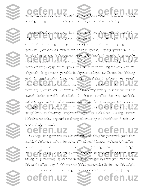 yordamida talablarga javob beruvchi geometrik figura yasashni talab etgan masala
yasashga doir geometrik masala yoki qisqacha, konstruktiv masala deyiladi. 
Matematikaning   yasashga   doir   geometrik   masalalar   yechish   usullarini
o‘rgatuvchi qismi geometrik yasash nazariyasi yoki konsturuktiv geometriya deb
ataladi. Konsturuktiv geometriyada bu asosiy ishdan boshqa yana quyidagilar ham
qaraladi:   1)konsturuktiv   masalalarni   tiplarga   ajratish,   taqribiy   yasash   va   ba’zi
bo‘laklari   chizmada   joylashmagan   geometrik   obrazlarni   yasash;   konsturuktiv
masalalar   yechish   uchun   eng   sodda   yo‘llarni   topish   va   yechishdagi   soddalik
darajasini aniqlash; geometrik yasashlar vaqtida sodir bo‘ladigan texnik xatolarni
o‘rganish.   2)   geometrik   yasashlarda   foydalaniladigan   qurollardan   har   birining
yoki   bir   nechtasining   birgalikga   ishlatish   sohalarini   aniqlash   va   yasash
qurollarining   qaysilari   bilan   qanday   masalalarni   yechish   mumkin   emasligini
isbotlash;   3)konstruktiv   geometriya   nazariyasining   amaliy   hayotda   va   boshqa
qushni   fanlar   sohasida   ishlatilishi.   2.   Yasash   qurollari   haqidagi   dastlabki
tushunchalar.   Tarixiy   ma’lumotlarga   qaraganda,   o‘tmishda   to‘g‘ri   chiziq   uchun
tarang   tortilgan   ip   (ya’ni   bir   tomonli   chizg‘ich),   aylana   chizishda   esa   bir   uchi
qo‘zg‘almas   qog‘ozchaga   bog‘langan   tarang   ip   ishlatilgan.   Hozirgi   vaqtda
ishlatiladigan sirkul-keyinchi asbobning takomillashgan ko‘rinishidir. 3. Sirkul va
chizg‘ich aksiomalari. 
Yasashga doir geometrik masalalarni sirkul va chizg‘ich yordamida yechishda
quyidagi aksiomalar to‘g‘ri deb qabul qilinadi, ya’ni bu aksiomalarda ko‘rsatilgan
yasashlarni   bajarish   mumkin   deb   hisoblanadi:   1)   Berilgan   ikki   nuqtadan   to‘g‘ri
chiziq   o‘tkazish   yoki   shu   nuqtalarni   tutashtiruvchi   kesma   chizish   mumkin
(chizg‘ich   yordamida).   2)   Markazi   va   radiusi   berilgan   aylanani   yoki   markazi   va
ikki uchi berilgan yoy chizish mumkin (sirkul yordamida). 3) Berilgan ikki to‘g‘ri
chiziqning   kesishish   nuqtasini   (agar   ular   kesishsa)   toppish   mumkin   (chizg‘ich 