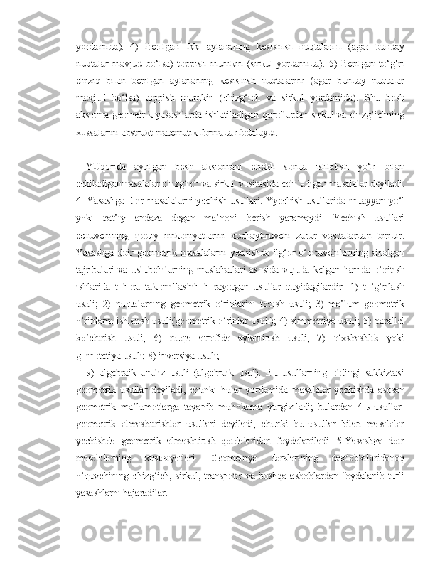 yordamida).   4)   Berilgan   ikki   aylananing   kesishish   nuqtalarini   (agar   bunday
nuqtalar   mavjud   bo‘lsa)   toppish   mumkin   (sirkul   yordamida).   5)   Berilgan   to‘g‘ri
chiziq   bilan   berilgan   aylananing   kesishish   nuqtalarini   (agar   bunday   nuqtalar
mavjud   bo‘lsa)   toppish   mumkin   (chizg‘ich   va   sirkul   yordamida).   Shu   besh
aksioma geometrik yasashlarda ishlatiladigan qurollardan sirkul va chizg‘ichning
xossalarini abstrakt matematik formada ifodalaydi.
 
YUqorida   aytilgan   besh   aksiomani   chekli   sonda   ishlatish   yo‘li   bilan
echiladiganmasalalar chizg‘ich va sirkul vositasida echiladigan masalalar deyiladi.
4. Yasashga doir masalalarni yechish usullari. Yyechish usullarida muayyan yo‘l
yoki   qat’iy   andaza   degan   ma’noni   berish   yaramaydi.   Yechish   usullari
echuvchining   ijodiy   imkoniyatlarini   kuchaytiruvchi   zarur   vositalardan   biridir.
Yasashga  doir  geometrik masalalarni  yechishda  ilg‘or  o‘qituvchilarning sinalgan
tajribalari   va   uslubchilarning   maslahatlari   asosida   vujuda   kelgan   hamda   o‘qitish
ishlarida   tobora   takomillashib   borayotgan   usullar   quyidagilardir:   1)   to‘g‘rilash
usuli;   2)   nuqtalarning   geometrik   o‘rinlarini   topish   usuli;   3)   ma’lum   geometrik
o‘rinlarni ishlatish usuli(geometrik o‘rinlar usuli); 4) simmetriya usuli; 5) parallel
ko‘chirish   usuli;   6)   nuqta   atrofida   aylantirish   usuli;   7)   o‘xshashlik   yoki
gomotetiya usuli; 8) inversiya usuli; 
9)   algebraik   analiz   usuli   (algebraik   usul).   Bu   usullarning   oldingi   sakkiztasi
geometrik   usullar   deyiladi,   chunki   bular   yordamida   masalalar   yechishda   asosan
geometrik   ma’lumotlarga   tayanib   muhokama   yurgiziladi;   bulardan   4-9-usullar-
geometrik   almashtirishlar   usullari   deyiladi,   chunki   bu   usullar   bilan   masalalar
yechishda   geometrik   almashtirish   qoidalaridan   foydalaniladi.   5.Yasashga   doir
masalalarning   xususiyatlari.   Geometriya   darslarining   dastlabkilaridanoq
o‘quvchining  chizg‘ich, sirkul,  transpotir   va boshqa   asboblardan  foydalanib  turli
yasashlarni bajaradilar.  