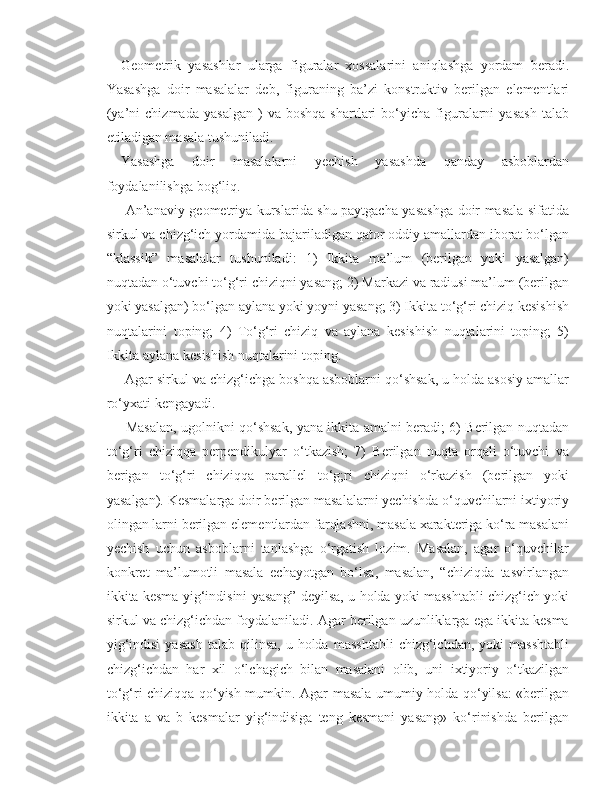 Geometrik   yasashlar   ularga   figuralar   xossalarini   aniqlashga   yordam   beradi.
Yasashga   doir   masalalar   deb,   figuraning   ba’zi   konstruktiv   berilgan   elementlari
(ya’ni   chizmada   yasalgan   )   va   boshqa   shartlari   bo‘yicha  figuralarni   yasash   talab
etiladigan masala tushuniladi. 
Yasashga   doir   masalalarni   yechish   yasashda   qanday   asboblardan
foydalanilishga bog‘liq.
  An’anaviy geometriya kurslarida shu paytgacha yasashga doir masala sifatida
sirkul va chizg‘ich yordamida bajariladigan qator oddiy amallardan iborat bo‘lgan
“klassik”   masalalar   tushuniladi:   1)   Ikkita   ma’lum   (berilgan   yoki   yasalgan)
nuqtadan o‘tuvchi to‘g‘ri chiziqni yasang; 2) Markazi va radiusi ma’lum (berilgan
yoki yasalgan) bo‘lgan aylana yoki yoyni yasang; 3) Ikkita to‘g‘ri chiziq kesishish
nuqtalarini   toping;   4)   To‘g‘ri   chiziq   va   aylana   kesishish   nuqtalarini   toping;   5)
Ikkita aylana kesishish nuqtalarini toping.
 Agar sirkul va chizg‘ichga boshqa asboblarni qo‘shsak, u holda asosiy amallar
ro‘yxati kengayadi.
  Masalan, ugolnikni qo‘shsak, yana ikkita amalni beradi; 6) Berilgan nuqtadan
to‘g‘ri   chiziqqa   perpendikulyar   o‘tkazish;   7)   Berilgan   nuqta   orqali   o‘tuvchi   va
berigan   to‘g‘ri   chiziqqa   parallel   to‘g;ri   chiziqni   o‘rkazish   (berilgan   yoki
yasalgan). Kesmalarga doir berilgan masalalarni yechishda o‘quvchilarni ixtiyoriy
olingan larni berilgan elementlardan farqlashni, masala xarakteriga ko‘ra masalani
yechish   uchun   asboblarni   tanlashga   o‘rgatish   lozim.   Masalan,   agar   o‘quvchilar
konkret   ma’lumotli   masala   echayotgan   bo‘lsa,   masalan,   “chiziqda   tasvirlangan
ikkita kesma yig‘indisini yasang” deyilsa, u holda yoki masshtabli chizg‘ich yoki
sirkul va chizg‘ichdan foydalaniladi. Agar berilgan uzunliklarga ega ikkita kesma
yig‘indisi   yasash   talab  qilinsa,  u  holda   masshtabli   chizg‘ichdan,   yoki   masshtabli
chizg‘ichdan   har   xil   o‘lchagich   bilan   masalani   olib,   uni   ixtiyoriy   o‘tkazilgan
to‘g‘ri chiziqqa qo‘yish mumkin. Agar masala umumiy holda qo‘yilsa: «berilgan
ikkita   a   va   b   kesmalar   yig‘indisiga   teng   kesmani   yasang»   ko‘rinishda   berilgan 