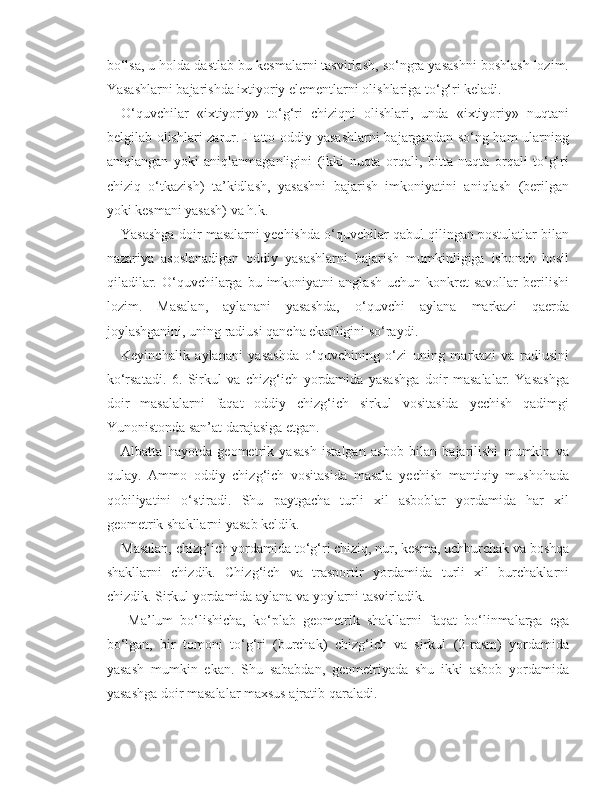 bo‘lsa, u holda dastlab bu kesmalarni tasvirlash, so‘ngra yasashni boshlash lozim.
Yasashlarni bajarishda ixtiyoriy elementlarni olishlariga to‘g‘ri keladi. 
O‘quvchilar   «ixtiyoriy»   to‘g‘ri   chiziqni   olishlari,   unda   «ixtiyoriy»   nuqtani
belgilab olishlari zarur. Hatto oddiy yasashlarni  bajargandan so‘ng ham  ularning
aniqlangan   yoki   aniqlanmaganligini   (ikki   nuqta   orqali,   bitta   nuqta   orqali   to‘g‘ri
chiziq   o‘tkazish)   ta’kidlash,   yasashni   bajarish   imkoniyatini   aniqlash   (berilgan
yoki kesmani yasash) va h.k. 
Yasashga doir masalarni yechishda o‘quvchilar qabul qilingan postulatlar bilan
nazariya   asoslanadigan   oddiy   yasashlarni   bajarish   mumkinligiga   ishonch   hosil
qiladilar.  O‘quvchilarga  bu  imkoniyatni   anglash  uchun   konkret  savollar   berilishi
lozim.   Masalan,   aylanani   yasashda,   o‘quvchi   aylana   markazi   qaerda
joylashganini, uning radiusi qancha ekanligini so‘raydi. 
Keyinchalik   aylanani   yasashda   o‘quvchining   o‘zi   uning   markazi   va   radiusini
ko‘rsatadi.   6.   Sirkul   va   chizg‘ich   yordamida   yasashga   doir   masalalar.   Yasashga
doir   masalalarni   faqat   oddiy   chizg‘ich   sirkul   vositasida   yechish   qadimgi
Yunonistonda san’at darajasiga etgan. 
Albatta   hayotda   geometrik   yasash   istalgan   asbob   bilan   bajarilishi   mumkin   va
qulay.   Ammo   oddiy   chizg‘ich   vositasida   masala   yechish   mantiqiy   mushohada
qobiliyatini   o‘stiradi.   Shu   paytgacha   turli   xil   asboblar   yordamida   har   xil
geometrik shakllarni yasab keldik. 
Masalan, chizg‘ich yordamida to‘g‘ri chiziq, nur, kesma, uchburchak va boshqa
shakllarni   chizdik.   Chizg‘ich   va   trasportir   yordamida   turli   xil   burchaklarni
chizdik. Sirkul yordamida aylana va yoylarni tasvirladik.
  Ma’lum   bo‘lishicha,   ko‘plab   geometrik   shakllarni   faqat   bo‘linmalarga   ega
bo‘lgan,   bir   tomoni   to‘g‘ri   (burchak)   chizg‘ich   va   sirkul   (2-rasm)   yordamida
yasash   mumkin   ekan.   Shu   sababdan,   geometriyada   shu   ikki   asbob   yordamida
yasashga doir masalalar maxsus ajratib qaraladi. 