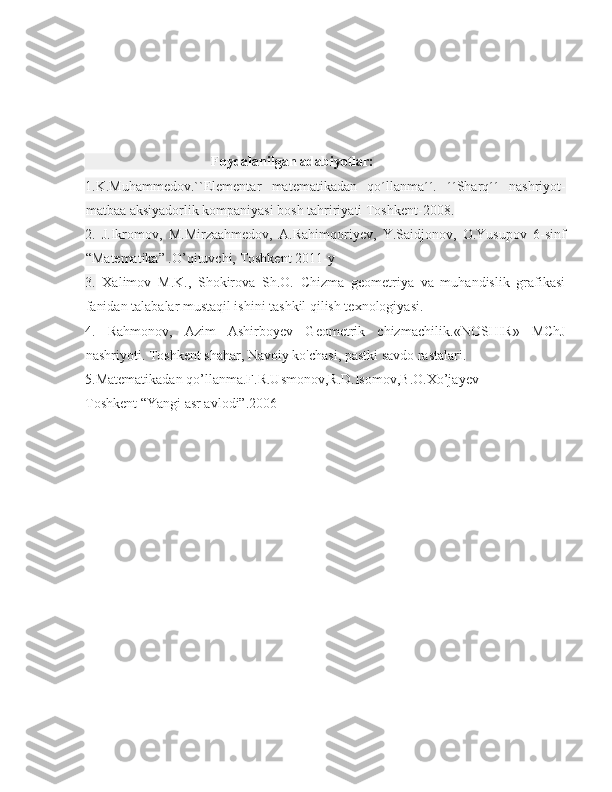                                     Foydalanilgan adabiyotlar:
1.K.Muhammedov.``Elementar   matematikadan   qo´llanma´´.   ´´Sharq´´   nashriyot-
matbaa aksiyadorlik kompaniyasi bosh tahririyati Toshkent-2008.
2.   J.Ikromov,   M.Mirzaahmedov,   A.Rahimqoriyev,   Y.Saidjonov,   O.Yusupov   6-sinf
“Matematika” .O’qituvchi, Toshkent 2011-y
3.   Xalimov   M.K.,   Shokirova   Sh.O.   Chizma   geometriya   va   muhandislik   grafikasi
fanidan talabalar mustaqil ishini tashkil qilish texnologiyasi.
4.   Rahmonov,   Azim   Ashirboyev   Geometrik   chizmachilik. « NOSHIR»   MChJ
nashriyoti. Toshkent shahar, Navoiy ko'chasi, pastki savdo rastalari.
5.Matematikadan qo’llanma.F.R.Usmonov,R.D.Isomov,B.O.Xo’jayev
Toshkent “Yangi asr avlodi”.2006 