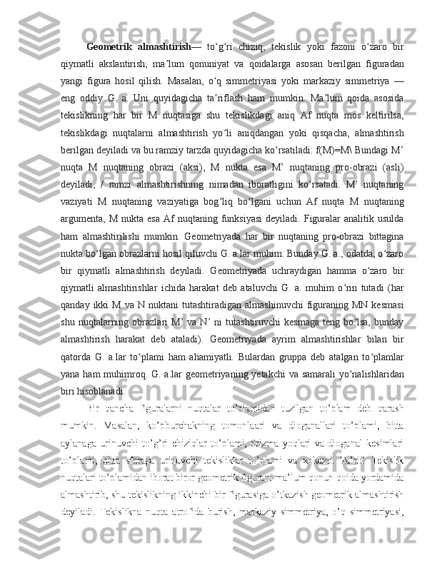 Geometrik   almashtirish —   to g ri   chiziq,   tekislik   yoki   fazoni   o zaro   birʻ ʻ ʻ
qiymatli   akslantirish;   ma lum   qonuniyat   va   qoidalarga   asosan   berilgan   figuradan	
ʼ
yangi   figura   hosil   qilish.   Masalan,   o q   simmetriyasi   yoki   markaziy   simmetriya   —	
ʻ
eng   oddiy   G.   a.   Uni   quyidagicha   ta riflash   ham   mumkin.   Ma lum   qoida   asosida
ʼ ʼ
tekislikning   har   bir   M   nuqtasiga   shu   tekislikdagi   aniq   Af   nuqta   mos   keltirilsa,
tekislikdagi   nuqtalarni   almashtirish   yo li   aniqdangan   yoki   qisqacha,   almashtirish	
ʻ
berilgan deyiladi va bu ramziy tarzda quyidagicha ko rsatiladi: f(M)=M\ Bundagi M’	
ʻ
nuqta   M   nuqtaning   obrazi   (aksi),   M   nukta   esa   M’   nuqtaning   pro-obrazi   (asli)
deyiladi,   /   ramzi   almashtirishning   nimadan   iboratligini   ko rsatadi.   M’   nuqtaning	
ʻ
vaziyati   M   nuqtaning   vaziyatiga   bog liq   bo lgani   uchun   Af   nuqta   M   nuqtaning	
ʻ ʻ
argumenta,   M  nukta  esa  Af   nuqtaning  funksiyasi  deyiladi.  Figuralar   analitik  usulda
ham   almashtirilishi   mumkin.   Geometriyada   har   bir   nuqtaning   pro-obrazi   bittagina
nukta bo lgan obrazlarni hosil qiluvchi G. a.lar muhim. Bunday G. a., odatda, o zaro	
ʻ ʻ
bir   qiymatli   almashtirish   deyiladi.   Geometriyada   uchraydigan   hamma   o zaro   bir	
ʻ
qiymatli   almashtirishlar   ichida   harakat   deb   ataluvchi   G.   a.   muhim   o rin   tutadi   (har	
ʻ
qanday  ikki   M  va   N  nuktani   tutashtiradigan  almashinuvchi   figuraning  MN  kesmasi
shu   nuqtalarning   obrazlari   M’   va  N’   ni   tutashtiruvchi   kesmaga   teng  bo lsa,   bunday	
ʻ
almashtirish   harakat   deb   ataladi).   Geometriyada   ayrim   almashtirishlar   bilan   bir
qatorda   G.   a.lar   to plami   ham   ahamiyatli.   Bulardan   gruppa   deb   atalgan   to plamlar	
ʻ ʻ
yana ham muhimroq. G. a.lar  geometriyaning yetakchi  va samarali  yo nalishlaridan	
ʻ
biri hisoblanadi.  
Bir   qancha   figuralarni   nuqtalar   to’plamidan   tuzilgan   to’plam   deb   qarash
mumkin.   Masalan,   ko’pburchakning   tomonlaari   va   dioganallari   to’plami,   bitta
aylanaga   urinuvchi   to’g’ri   chiziqlar   to’plami,   prizma   yoqlari   va   dioganal   kesimlari
to’plami,   bitta   sferaga   urinuvchi   tekisliklar   to’plami   va   xokazo.   Ta’rif:   Tekislik
nuqtalari to’plamidan iborat biror geometrik figurani ma’lum qonun qoida yordamida
almashtirib, shu tekislikning ikkinchi bir figurasiga o’tkazish geometrik almashtirish
deyiladi.   Tekislikna   nuqta   atrofida   burish,   markaziy   simmetriya,   o’q   simmetriyasi, 