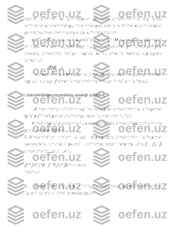 parallel   ko’chirish   va   gomotetiyalar   geometrik   almashtirishning   eng   sodda
ko’rinishlaridandirsimmetriya, o’q simmetriyasi, parallel ko’chirish va gomotetiyalar
geometrik almashtirishning eng sodda ko’rinishlaridandir. 
Ta’rif:   ma’lum   qoida   asosida   tekislikning   har   bir     M   nuqtasiga   shu   tekislikdagi
  nuqta   mos   keltirilsa,   tekislikdagi   nuqtalarni   almashtirish   yo’li   aniqlangan   yoki
qisqacha,   almashtirish   berilgan   deyiladi   va   bu   simvolik   ravishda   quyidagicha
ko’rsatiladi:  
f ( M ) =  
Bundagi     nuqta   M   nuqtaning   obrazi,   M   nuqta   esa     nuqtaning   proobrazi
deyiladi. Bundagi   f   simvoli almashtirishning nimadan iboratligini ko’rsatadi.  
Almashtirishlar gruppasining umumiy xossalari; 
 
        1. Almashtirishlar   to’plami   dagi   har   qandayikki   almashtirishning   ko’paytmasi
(yoki yig’indisi) yana shu to’plamga  tegishli almashtirish  bo’ladi. 
       Almashtirishlar gruppasining bu xossasiga qisqacha almashtirishlar to’plamining
yopiqlik xossasi deyiladi.  
2.   Almashtirishlar     to’plami       dagi     ixtiyoriy   uchta   almashtirishni     ko’paytirish
assotsiativlik    qonuniga boysunadi  :   to’plamga qarashli  ixtiyoriy   uchta   f  
1,     f  
2,     f
3
almashtirishlar  uchun  ushbu  
 
(f  
1 *  f  
2 * ) * f
3 =  f  
1  *(  f  
2  *  f
3 ) munosabat
bajariladi. 
 
3. Almashtirish   to’plamida    -birlik   f  
0   almashtirishga ega, ya’ni u almashtirish
figurani  aslicha qoldirish  xossasiga egadir. 
  