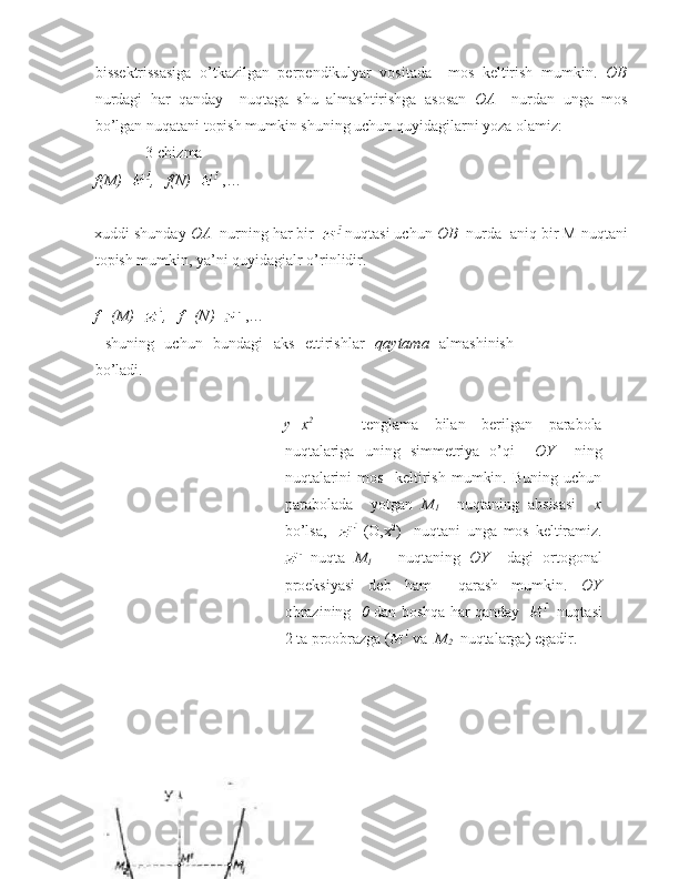 bissektrissasiga   o’tkazilgan   perpendikulyar   vositada     mos   keltirish   mumkin.   OB
nurdagi   har   qanday     nuqtaga   shu   almashtirishga   asosan   OA     nurdan   unga   mos
bo’lgan nuqatani topish mumkin shuning uchun quyidagilarni yoza olamiz:  
             3-chizma 
f(M)= ,   f(N)=  ,… 
 
xuddi shunday  OA   nurning har bir    nuqtasi uchun  OB   nurda  aniq bir M nuqtani
topish mumkin, ya’ni quyidagialr o’rinlidir.  
 
f    -1
(M)= ,   f  -1
(N)=  ,… 
  shuning   uchun   bundagi   aks   ettirishlar   qaytama   almashinish
bo’ladi. 
y=x 2
      tenglama   bilan   berilgan   parabola
nuqtalariga   uning   simmetriya   o’qi     OY     ning
nuqtalarini   mos     keltirish   mumkin.   Buning   uchun
parabolada     yotgan   M
1     nuqtaning   absisasi     x
bo’lsa,       (O,x 2
)     nuqtani   unga   mos   keltiramiz.
  nuqta   M
1       nuqtaning   OY     dagi   ortogonal
proeksiyasi   deb   ham     qarash   mumkin.   OY
obrazining    0   dan boshqa har qanday       nuqtasi
2 ta proobrazga (  va   M
2    nuqtalarga) egadir.   