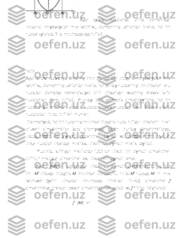 Agar   aylana   nuqtalariga   uning   diametridagi
ortogonal   proyeksiyalari   mos   keltirilsa,   diametrining   uchlaridan   boshqa   har   bir
nuqtasi aylanada 2  ta  proobrazga ega bo’ladi.  
natija
Agar   doiara   nuqtalariga   doiraning   biror   diametridagi   ortogonal   proyeksiyalari   mos
keltirilsa, diametrining uchlaridan boshqa har qanday nuqtasining   proobrazlari   shu
nuqtadan   diametrga   perpendikulyar   qilib   o’tkazilgan   vatarning   cheksiz   ko’p
nuqtalaridan   iborat   bo’ladi.   Shunday   qilib   geometrik   almashtirishlarda   har   bir
nuqtanuing     proobrazi     bitta     nuqtadan,   ikkita   nuqtadan     va     cheksiz     ko’p
nuqtalardan  iborat  bo’lishi  mumkin. 
  Geometriyada har bir nuqtaning proobrazi  bittagina nuqta bo’lgan obrazlarni   hosil
qiluvchi     almashtirishlar     katta     ahamiyatga     egadir.     Bunday     almashtirishlarga,
odatda,   o’zaro     bir     qiymatli     almashtirish     deyiladi     va     bundagi   F     proobraz     F I
obraz  nuqtalari  orasidagi  moslikka  o’zaro  bir  qiymatli  moslik  deyiladi.  
          Yuqorida  ko’rilgan  misollardan 1,2,3-lari  o’zaro  bir  qiymatli  almashtirish
bo’lib, 4-misoldagi  almashtirish  esa  o’zaro  bir  qiymatli  emas. 
               Agar        f(M)=     almashtirish   o’zaro   bir   qiymatli   almashtirish   bo’lsa,   har
bir      M I
  obrazga   bittagina   M     proobrazi   topiladi, bu   holda   M I
  nuqtaga   M    ni   mos
keltiruvchi   (ya’ni     obrazdan     proobrazga     o’tishdan     iborat)     almashtirish   f
almashtirishga  nisbatan  teskari  almashtirish  deb  ataladi  va  f  -1
 bilan  belgilanadi: 
                                       
                                             f    -1
(M)=  
   