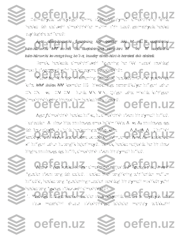        Geometriyada  uchraydigan  hamma  o’zaro  bir  qiymatli  almashtirishlar  ichida
harakat   deb   ataluvchi   almashtirishlar   muhim   o’rin   tutadi. geometriyada harakat
quyidagicha tariflanadi: 
Agar   almashinuvchi   figuraning   har   qanday   ikki   M   va   N   nuqtalarini
tutashtiruvchi   MN   kesma   shu   nuqtalarning   obrazlari   M I
    va     N I
  nuqtalarni
tutashtiruvchi kesmaga teng bo’lsa, bunday almashtirish harakat deb ataladi.   
Demak,   harakatda   almashtiriluvchi   figuraning   har   ikki   nuqtasi   orasidagi
masofa o’zgarmaydi ya’ni harakat qaytma almashinishdir.    
Yuqoridagi   ko’rilgan   misollarning   uchinchisi   harakatdir.   Chunki   yasalishiga
ko’ra   MM I
  ibilan   NN I
  kesmalar   OC     bissektrisaga   perpendikulyar   bo’lgani   uchun
ON=ON I
    va     OM=OM I
    bunda   MN=M I
N I
.   Qolgan   uchta   misolda   ko’rilgaan
almashtirishlarning birortasi ham harakat bo’la olmaydi.  
Agar   f   almashtirish harakat bo’lsa, bu almashtirish o’zaro bir qiymatli bo’ladi.
Haqiqatdan   A I
  obraz bitta proobrazga emas balkim ikkita A
1   va A
2   proobrazga ega
deb faraz qilaylik. Bu holda harakatning ta’rifiga ko’ra            A
1 A
2 - A I
 A I
 =0 bo’lishi
kerak: ya’ni A
1   va A
2  nuqtalar ustma ust tushishi lozim, ammo A
1   va A
2   nuqtalar har
xil  bo’lgani  uchun  bu tenglik  bajarilmaydi.  Demak,  harakat  natijasida  har   bir   obraz
birgina proobrazga ega bo’lib, almashtirish o’zaro bir qiymatli bo’ladi. 
Agar  F   figura harakat bo’lgan almashtirish natijasida  F I
 figuraga o’tsa,  F va F I
figuralar   o’zaro   teng   deb   ataladi.   Harakat   bilan   tenglikning   ta’riflaridan   ma’lum
bo’ladiki, harakat teng figuralarning nuqtalari oarsidagi  bir qiymatli moslikdir ya’ni
harakat teng figuraga o’tkazuvchi almashtirishdir. 
1. Yasashga   doir   geometrik   masalalar   o'quv   jarayonida   muhim   rol   o'ynaydi.   Ular
o'quv   materialini   chuqur   o'zlashtirishga,   talabalar   mantiqiy   tafakkurini 