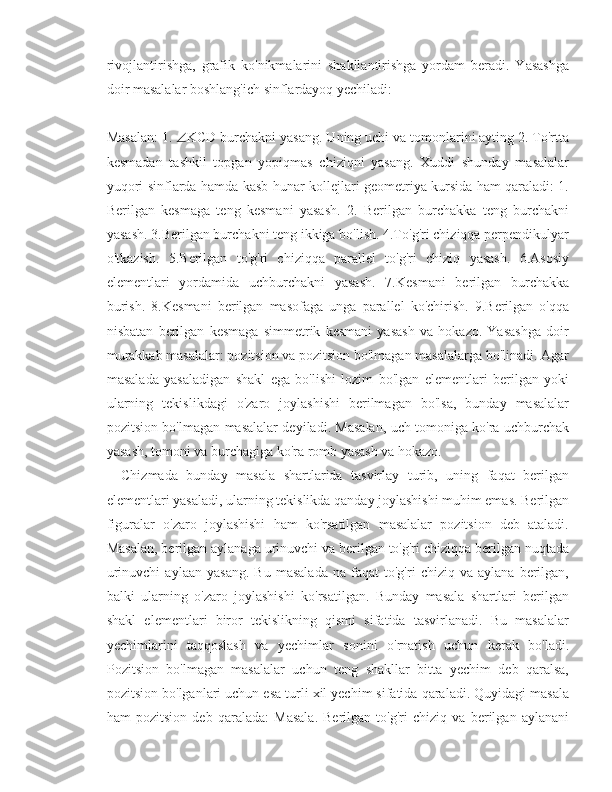 rivojlantirishga,   grafik   ko'nikmalarini   shakllantirishga   yordam   beradi.   Yasashga
doir masalalar boshlang'ich sinflardayoq yechiladi: 
Masalan: 1.   KCD burchakni yasang. Uning uchi va tomonlarini ayting 2. To'rtta
kesmadan   tashkil   topgan   yopiqmas   chiziqni   yasang.   Xuddi   shunday   masalalar
yuqori sinflarda hamda kasb-hunar kollejlari geometriya kursida ham qaraladi: 1.
Berilgan   kesmaga   teng   kesmani   yasash.   2.   Berilgan   burchakka   teng   burchakni
yasash. 3.Berilgan burchakni teng ikkiga bo'lish. 4.To'g'ri chiziqqa perpendikulyar
o'tkazish.   5.Berilgan   to'g'ri   chiziqqa   parallel   to'g'ri   chiziq   yasash.   6.Asosiy
elementlari   yordamida   uchburchakni   yasash.   7.Kesmani   berilgan   burchakka
burish.   8.Kesmani   berilgan   masofaga   unga   parallel   ko'chirish.   9.Berilgan   o'qqa
nisbatan   berilgan   kesmaga   simmetrik   kesmani   yasash   va   hokazo.   Yasashga   doir
murakkab masalalar: pozitsion va pozitsion bo'lmagan masalalarga bo'linadi. Agar
masalada   yasaladigan   shakl   ega   bo'lishi   lozim   bo'lgan   elementlari   berilgan   yoki
ularning   tekislikdagi   o'zaro   joylashishi   berilmagan   bo'lsa,   bunday   masalalar
pozitsion bo'lmagan masalalar deyiladi. Masalan, uch tomoniga ko'ra uchburchak
yasash, tomoni va burchagiga ko'ra romb yasash va hokazo. 
Chizmada   bunday   masala   shartlarida   tasvirlay   turib,   uning   faqat   berilgan
elementlari yasaladi, ularning tekislikda qanday joylashishi muhim emas. Berilgan
figuralar   o'zaro   joylashishi   ham   ko'rsatilgan   masalalar   pozitsion   deb   ataladi.
Masalan, berilgan aylanaga urinuvchi va berilgan to'g'ri chiziqqa berilgan nuqtada
urinuvchi   aylaan   yasang.   Bu   masalada   na  faqat   to'g'ri   chiziq   va  aylana   berilgan,
balki   ularning   o'zaro   joylashishi   ko'rsatilgan.   Bunday   masala   shartlari   berilgan
shakl   elementlari   biror   tekislikning   qismi   sifatida   tasvirlanadi.   Bu   masalalar
yechimlarini   taqqoslash   va   yechimlar   sonini   o'rnatish   uchun   kerak   bo'ladi.
Pozitsion   bo'lmagan   masalalar   uchun   teng   shakllar   bitta   yechim   deb   qaralsa,
pozitsion bo'lganlari uchun esa turli xil yechim sifatida qaraladi. Quyidagi masala
ham   pozitsion   deb   qaralada:   Masala.   Berilgan   to'g'ri   chiziq   va   berilgan   aylanani 