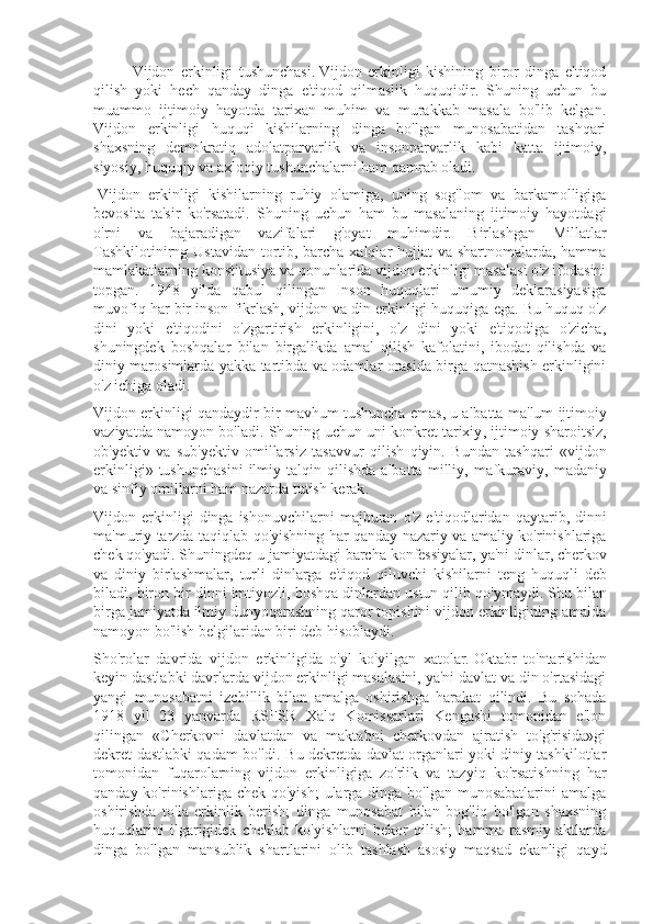 Vijdon   erkinligi   tushunchasi.   Vijdon   erkinligi   kishining   biror   dinga   e'tiqod
qilish   yoki   hech   qanday   dinga   e'tiqod   qilmaslik   huquqidir.   Shuning   uchun   bu
muammo   ijtimoiy   hayotda   tarixan   muhim   va   murakkab   masala   bo'lib   kelgan.
Vijdon   erkinligi   huquqi   kishilarning   dinga   bo'lgan   munosabatidan   tashqari
shaxsning   demokratiq   adolatparvarlik   va   insonparvarlik   kabi   katta   ijtimoiy,
siyosiy, huquqiy va axloqiy tushunchalarni ham qamrab oladi.
  Vijdon   erkinligi   kishilarning   ruhiy   olamiga,   uning   sog'lom   va   barkamolligiga
bevosita   ta'sir   ko'rsatadi.   Shuning   uchun   ham   bu   masalaning   ijtimoiy   hayotdagi
o'rni   va   bajaradigan   vazifalari   g'oyat   muhimdir.   Birlashgan   Millatlar
Tashkilotinirng Ustavidan tortib, barcha xalqlar  hujjat va shartnomalarda, hamma
mamlakatlarning konstitusiya va qonunlarida vijdon erkinligi masalasi o'z ifodasini
topgan.   1948   yilda   qabul   qilingan   Inson   huquqlari   umumiy   deklarasiyasiga
muvofiq har bir inson fikrlash, vijdon va din erkinligi huquqiga ega. Bu huquq o'z
dini   yoki   e'tiqodini   o'zgartirish   erkinligini,   o'z   dini   yoki   e'tiqodiga   o'zicha,
shuningdek   boshqalar   bilan   birgalikda   amal   qilish   kafolatini,   ibodat   qilishda   va
diniy marosimlarda yakka tartibda va odamlar orasida birga qatnashish erkinligini
o'z ichiga oladi.
Vijdon   erkinligi   qandaydir   bir   mavhum   tushuncha   emas ,  u   albatta   ma ' lum   ijtimoiy
vaziyatda   namoyon   bo ' ladi .  Shuning   uchun   uni   konkret   tarixiy ,  ijtimoiy   sharoitsiz ,
ob ' yektiv   va   sub ' yektiv   omillarsiz   tasavvur   qilish   qiyin .   Bundan   tashqari   « vijdon
erkinligi »   tushunchasini   ilmiy   talqin   qilishda   albatta   milliy ,   mafkuraviy ,   madaniy
va   sinfiy   omillarni   ham   nazarda   tutish   kerak .
Vijdon   erkinligi   dinga   ishonuvchilarni   majburan   o ' z   e ' tiqodlaridan   qaytarib ,   dinni
ma ' muriy   tarzda   taqiqlab   qo ' yishning   har   qanday   nazariy   va   amaliy   ko ' rinishlariga
chek   qo ' yadi .  Shuningdeq   u   jamiyatdagi   barcha   konfessiyalar ,  ya ' ni   dinlar ,  cherkov
va   diniy   birlashmalar ,   turli   dinlarga   e ' tiqod   qiluvchi   kishilarni   teng   huquqli   deb
biladi ,  biron   bir   dinni   imtiyozli ,  boshqa   dinlardan   ustun   qilib   qo ' ymaydi . Shu bilan
birga jamiyatda ilmiy dunyoqarashning qaror topishini vijdon erkinligining amalda
namoyon bo'lish belgilaridan biri deb hisoblaydi.
Sho'rolar   davrida   vijdon   erkinligida   o'yl   ko'yilgan   xatolar.   Oktabr   to'ntarishidan
keyin dastlabki davrlarda vijdon erkinligi masalasini, ya'ni davlat va din o'rtasidagi
yangi   munosabatni   izchillik   bilan   amalga   oshirishga   harakat   qilindi.   Bu   sohada
1918   yil   23   yanvarda   RSFSR   Xalq   Komissarlari   Kengashi   tomonidan   e'lon
qilingan   «Cherkovni   davlatdan   va   maktabni   cherkovdan   ajratish   to'g'risida»gi
dekret dastlabki qadam bo'ldi. Bu dekretda davlat organlari yoki diniy tashkilotlar
tomonidan   fuqarolarning   vijdon   erkinligiga   zo'rlik   va   tazyiq   ko'rsatishning   har
qanday ko'rinishlariga chek qo'yish;  ularga dinga bo'lgan munosabatlarini  amalga
oshirishda   to'la   erkinlik   berish;   dinga   munosabat   bilan   bog'liq   bo'lgan   shaxsning
huquqlarini   ilgarigidek   cheklab   ko'yishlarni   bekor   qilish;   hamma   rasmiy   aktlarda
dinga   bo'lgan   mansublik   shartlarini   olib   tashlash   asosiy   maqsad   ekanligi   qayd 