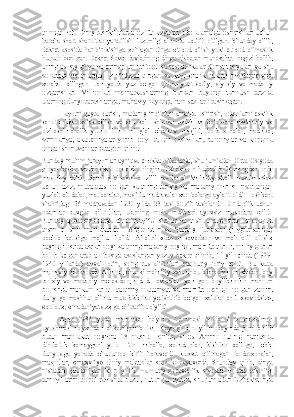 qilingan edi. Diniy tashkilotlarga o'z funksiyalarini to'la amalga oshirishlari uchun
barcha shart-sharoitlar yaratilishi lozimligi alohida uqtirib o'tilgan. Shunday qilib,
dekret asosida har bir kishiga xohlagan dinga e'tiqod qilish yoki e'tiqod qilmaslik
huquqi berilgan. Dekret Sovet davlatining dinga nisbatan munosabati negizi bo'lib,
uning asosiy  g'oya va prinsiplari  ittifoqdosh  respublikalar  Konstitusiyalari  va shu
sohadagi   qonunlarida   o'z   ifodasini   topgan   va   keyinchalik   bularni   rivojlantirishga
xarakat   qilingan.   Jamiyatda   yuz   bergan   ijtimoiy-iqtisodiy,   siyosiy   va   madaniy
o'zgarishlar.   Millionlab   mehnatkashlarning   bundan   buyongi   turmush   tarzida
ularning dunyoqarashlariga, ma'naviy hayotiga ham sezilarli ta'sir etgan.
  Hayotni qayta qurish, madaniy inqilobni amalga oshirish, odamlarni eskilik
sarqitlaridan   xalos   qilish   va   shu   kabi   shiorlar   ostida   va   ko'pincha   ma'muriy   va
o'zboshimchalik   yullari   bilan   minglab   cherkov,   masjid,   ibodatxonalar,   madrasa,
seminariya,   akademiyalar   yopib   qo'yildi,   din   peshvolari,   ruhoniylar   va   ko'pgina
dinga ishonuvchilar qatag'on qilindi.
Bunday muhim jarayonlar ayniqsa chekka o'lkalarda, shu jumladan O'rta Osiyoda
g'oyat keskin va dahshatli tus oldi.  Birgina O'zbekiston hududida 24 mingdan ortiq
masjid   yopildi,   ularning   binolari   bo'zilib   tashlandi.   Mahalliy   aholi   musulmonlari
uchun   aziz,   muqaddas   bo'lgan   xalqning   tarixiy   va   madaniy   merosi   hisoblangan
yuzlab obidalar, maqbaralar, masjidu madrasalar xarobalarga aylantirildi. Toshkent
shahridagi   26   madrasadan   1930   yilda   23   tasi   bo'zib   tashlandi.   Dindorlik   uchun
odamlar   quvg'in   qilindilar,   ularning   molu   mulklari   ayovsiz   musodara   etildi.
Bunday   qonunsizliklarga   chidolmayYU   shahar   va   qishloq   aholisidan   anchagina
qismi   qo'shni   mamlakatlar   –   Afg'oniston   va   Sharqiy   Turkiston   (Uyg'uristonga)
qochib   ketishga   majbur   bo'ldi.   Aholini   «tezroq   savodxon   va   ma'rifatli   qilish»
bayrog'i ostida asrlar bo'yi xalqning madaniy boyligi, ma'rifat quroli, milliy g'ururi
bo'lib kelgan   arab alifbosiga asoslangan  yozuv bekor  qilinib, 11 yil ichida (1929-
1940   yillarda)   avval   lotin,   so'ng   rus   alifbolari   majburiy   joriy   etildi.   Bu   katta
ma'naviy falokat edi. Albatta, chunki mahalliy xalqlar bu bilan o'z o'tmishidan, boy
tarixiy   va   madaniy   merosidan,   ajdodu   avlodlari   yaratgan   boyliklardan   mahrum
bo'lishga   mahkum   etildi.   qadimiy   madaniyat   va   ma'rifat   o'chog'i   bo'lgan   zamin,
dunyoga mashhur  olimu mutafakkirlar  yetishtirib bergan xalqlar  endi «savodsiz»,
«qoloq», «madaniyatsiz» ga chiqarib qo'yildi.
Agar   1984   yilda   mamlakat   bo'yicha   hammasi   bo'lib   7   ta   musulmon
uyushmasi   ro'yxatdan   o'tkazilgan   bo'lsa.   Keyingi   to'rt   yil   mobaynida   jami   bo'lib
butun   mamlakat   bo'yicha   18   masjid   ochildi,   xolos.   Ammo   buning   natijasida
dindorlik   kamaygani   yo'q.   Din   mahalla,   xonadonlar,   kishilar   qalbiga,   ichki
dunyosiga   yanada   chuqurroq   kirib   boraverdi.   Ruxsat   etilmagan   ibodatxonalar,
masjidlar,   «maxvfiy»   diniy   maktablar   soni   ko'payaverdi.   Shunday   qilib,   dinga
nisbatan   qo'llanilgan   ko'p   yillik   ma'muriy-zo'ravonlik   siyosati   vijdon   erkinligi
tamoyillarini qo'pol ravishda buzdi, butun jamiyatga, shu jumladan O'zbekistonga 