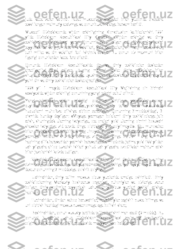juda   katta   zarar   keltirdi.   Faqat   mustaqillik   sharofati   bilan   yuqorida   qisqacha
tavsiflangan ma'muriy ateizmga va qonunbuzarliklarga barxam berildi.
Mustaqil   O'zbekistonda   vijdon   erkinligining   Konstitusion   kafolatlanishi.   1991
yilda   O'zbekiston   Respublikasi   Oliy   Kengashi   «Vijdon   erkinligi   va   diniy
tashkilotlar   to'g'risida»gi   yangi   Qonunni   qabul   qilgan   edi.   Qonun   loyihasini
tayyorlashda   keng   jamoatchilik   vakillari,   xalq   deputatlari,   olimlar,   mutaxassislar,
turli   millat   va   din   vakillari   faol   ishtirok   etishdi.   Bu   qonun   o'z   mazmuni   bilan
ilgarigi qonunlardan katta farq qilardi.
Qonunda   O'zbekiston   Respublikasida   din   va   diniy   tashkilotlar   davlatdan
ajratilganligi   qayd   etilgan.   Buning   ma'nosi   davlat   diniy   masalalar   bilan
shug'ullanmaydi, diniy tashkilot  va uyushmalar esa davlat ishlariga aralashmaydi,
ya'ni din va diniy tashkilotlar davlat ajratilgan.
1998   yil   1   mayda   O'zbekiston   Respublikasi   Oliy   Majlisining   o'n   birinchi
sessiyasida vijdon erkinligi qonunining yangi tahriri qabul qilindi.
Yangi   tahrirdagi   vijdon   erkinligi   qonuniga   kiritilgan   yangiliklar   asosan
quyidagilardan   iborat:   birinchidan,   yoshlarga   diniy   ta'lim   berish   xususidagi
huquqlarni   muhofaza   qilishga   e'tibor   qaratilgan.   Qonunning   3-moddasidagi,   2-
qismida   bunday   deyilgan:   «Voyaga   yetmagan   bolalarni   diniy   tashkilotlarga   jalb
etish,   shuningdek   ularning   ixtiyoriga,   ota-onalari   yoki   ularning   o'rnini   bosuvchi
shaxslar   ixtiyoriga   zid   tarzda   dinga   o'qitishga   yo'l   qo'yilmaydi».   Shu   munosabat
bilan   O'zbekiston   Respublikasining   Jinoyat   Kodeksining   145-moddasida   voyaga
yetmagan   bolalarni   shunday   qonunga   zid   tarzda   dinga   o'qitish   –   eng   kam   ish
haqining ellik baravaridan yetmish baravarigacha miqdorda jarima yoki ikki yildan
uch   yilgacha   ahloq   tuzatish   ishlari   yohud   uch   yilgacha   ozodlikdan   mahrum   etish
bilan jazolanishi ko'zda tutilgan.
  -     Ikkinchidan,   O'zbekiston   Respublikasida   ta'lim   tizimi   dindan   ajratilgan.   Uning
tizimining   o'quv   dasturiga   diniy   predmetlar   kiritilishiga   yo'l   qo'yilmaydi   degan
dastur qonunning 7-moddasiga qo'shib qo'yilgan.
-         Uchinchidan,   diniy   ta'lim   maxsus   o'quv   yurtlarida   amalga   oshiriladi.   Diniy
tashkilotlarning   Markaziy   boshqaruv   organlari,   ruhoniylar   va   o'zlariga   zarur
bo'lgan   diniy   xodimlar   tayyorlash   uchun   diniy   o'quv   yurtlari   tashkil   etishga
haqlidir;
-         Turtinchidan,   dindan saboq beruvchilar, murabbiylar  tegishli  puxta bilimga va
uni o'qitish haqidagi maxsus ruxsatnomaga ega bo'lishi shart;
-          Beshinchidan,   qonun xususiy tartibda ta'lim berishni man etadi (9-modda). Bu
qonunni   buzganlar   uchun   O'zbekiston   Respublikasi   ma'muriy   javobgarlik
to'g'risidagi kodeksning 241- moddasida muayyan jazo belgilangan. 