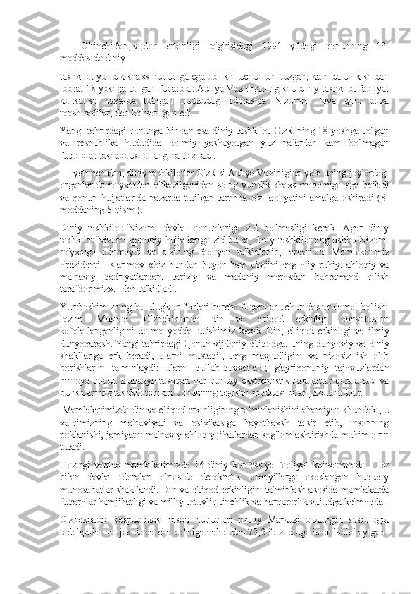 -           Oltinchidan,   vijdon   erkinligi   to'g'risidagi   1991   yildagi   qonunning   13-
moddasida diniy
tashkilot yuridik shaxs huquqiga ega bo'lishi uchun uni tuzgan, kamida un kishidan
iborat 18 yoshga to'lgan fuqarolar Adliya Vazirligining shu diniy tashkilot faoliyat
ko'rsatish   nazarda   tutilgan   hududdagi   idorasiga   Nizomni   ilova   qilib   ariza
topshiradilar, deb ko'rsatilgan edi.
Yangi tahrirdagi qonunga binoan esa  diniy tashkilot  O'zR ning 18 yoshga to'lgan
va   respublika   hududida   doimiy   yashayotgan   yuz   nafardan   kam   bo'lmagan
fuqorolar tashabbusi bilangina to'ziladi.
-        yettinchidan,   diniy tashkilotlar O'zR si Adliya Vazirligida yoki uning joylardagi
organlarida   ro'yxatdan   o'tkazilganidan   so'ng   yuridik   shaxs   maqomiga   ega   bo'ladi
va   qonun   hujjatlarida   nazarda   tutilgan   tartibda   o'z   faoliyatini   amalga   oshiradi   (8-
moddaning 5-qismi).
Diniy   tashkilot   Nizomi   davlat   qonunlariga   zid   bo'lmasligi   kerak.   Agar   diniy
tashkilot Nizomi qonuniy hujjatlariga zid bulsa, diniy tashkilotning ushbu Nizomi
ro'yxatga   olinmaydi   va   o'zining   faoliyati   ta'kidlanib,   tarqatiladi.   Mamlakatimiz
Prezidenti   I.Karimov   «biz   bundan   buyon   ham   aholini   eng   oliy   ruhiy,   ahloqiy   va
ma'naviy   qadriyatlardan,   tarixiy   va   madaniy   merosdan   bahramand   qilish
tarafdorimiz»,- deb ta'kidladi.
Yurtboshimizning bu ulug'vor fikrlari barcha fuqarolar uchun dasturulamal bo'lishi
lozim.   Mustaqil   O'zbekistonda   din   va   e'tiqod   erkinligi   konstitusion
kafolatlanganligini   doimo   yodda   tutishimiz   kerak.   Din,   e'tiqod   erkinligi   va   ilmiy
dunyoqarash.   Yangi tahrirdagi Qonun vijdoniy e'tiqodga, uning dunyoviy va diniy
shakllariga   erk   beradi,   ularni   mustaqil,   teng   mavjudligini   va   nizosiz   ish   olib
borishlarini   ta'minlaydi;   ularni   qullab-quvvatladi;   g'ayriqonuniy   tajovuzlardan
himoya qiladi. Bundayn tashqari har qanday ekstremistik harakatlar qoralanadi va
bu ishlarning tashkilotchilari qonunning tegishli moddasi bilan jazolanadilar.
  Mamlakatimizda din va e'tiqod erkinligining ta'minlanishini ahamiyati shundaki, u
xalqimizning   ma'naviyati   va   psixikasiga   hayotbaxsh   ta'sir   etib,   insonning
poklanishi, jamiyatni ma'naviy-ahloqiy jihatlardan sog'lomlashtirishda muhim o'rin
tutadi.
Hozirgi   vaqtda   mamlakatimizda   16   diniy   konfessiya   faoliyat   ko'rsatmoqda.   Ular
bilan   davlat   idoralari   o'rtasida   deiokratik   tamoyillarga   asoslangan   huquqiy
munosabatlar shakllandi. Din va e'tiqod erkinligini ta'minlash asosida mamlakatda
fuqarolar hamjihatligi va milliy totuvliq tinchlik va barqarorlik vujudga kelmoqda.
O'zbekiston   Respublikasi   inson   huquqlari   milliy   Markazi   o'tkazgan   sosiologik
tadqiqotlar natijasida barcha so'ralgan aholidan 79,2 foizi dinga ishonishini aytgan. 