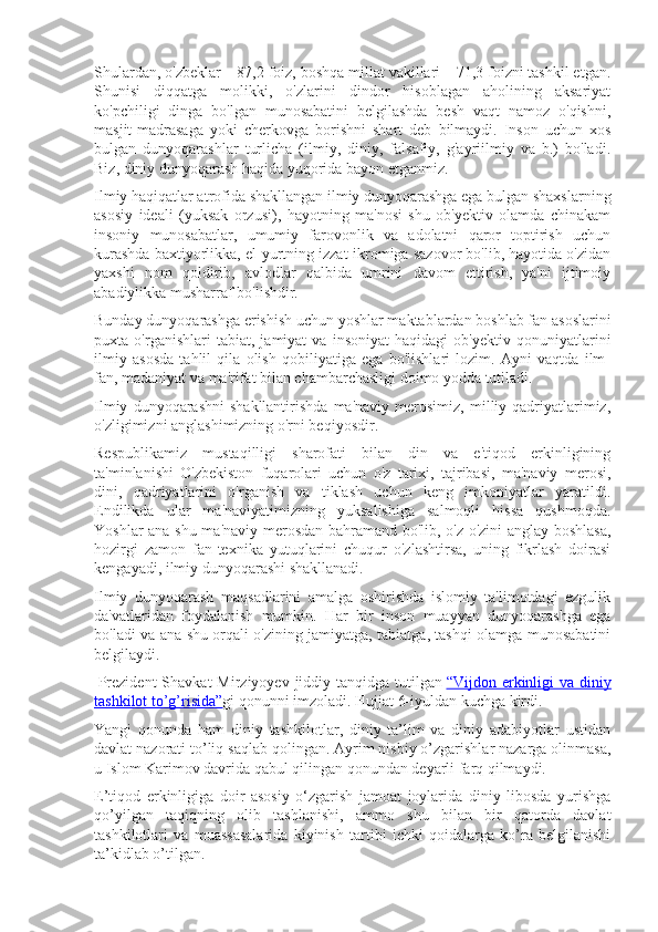 Shulardan, o'zbeklar – 87,2 foiz, boshqa millat vakillari – 71,3 foizni tashkil etgan.
Shunisi   diqqatga   molikki,   o'zlarini   dindor   hisoblagan   aholining   aksariyat
ko'pchiligi   dinga   bo'lgan   munosabatini   belgilashda   besh   vaqt   namoz   o'qishni,
masjit-madrasaga   yoki   cherkovga   borishni   shart   deb   bilmaydi.   Inson   uchun   xos
bulgan   dunyoqarashlar   turlicha   (ilmiy,   diniy,   falsafiy,   g'ayriilmiy   va   b.)   bo'ladi.
Biz, diniy dunyoqarash haqida yuqorida bayon etganmiz.
Ilmiy haqiqatlar atrofida shakllangan ilmiy dunyoqarashga ega bulgan shaxslarning
asosiy   ideali   (yuksak   orzusi),   hayotning   ma'nosi   shu   ob'yektiv   olamda   chinakam
insoniy   munosabatlar,   umumiy   farovonlik   va   adolatni   qaror   toptirish   uchun
kurashda baxtiyorlikka, el-yurtning izzat-ikromiga sazovor bo'lib, hayotida o'zidan
yaxshi   nom   qoldirib,   avlodlar   qalbida   umrini   davom   ettirish,   ya'ni   ijtimoiy
abadiylikka musharraf bo'lishdir.
Bunday dunyoqarashga erishish uchun yoshlar maktablardan boshlab fan asoslarini
puxta   o'rganishlari   tabiat,   jamiyat   va   insoniyat   haqidagi   ob'yektiv   qonuniyatlarini
ilmiy   asosda   tahlil   qila   olish   qobiliyatiga   ega   bo'lishlari   lozim.   Ayni   vaqtda   ilm-
fan, madaniyat va ma'rifat bilan chambarchasligi doimo yodda tutiladi.
Ilmiy   dunyoqarashni   shakllantirishda   ma'naviy   merosimiz,   milliy  qadriyatlarimiz,
o'zligimizni anglashimizning o'rni beqiyosdir.
Respublikamiz   mustaqilligi   sharofati   bilan   din   va   e'tiqod   erkinligining
ta'minlanishi   O'zbekiston   fuqarolari   uchun   o'z   tarixi,   tajribasi,   ma'naviy   merosi,
dini,   qadriyatlarini   o'rganish   va   tiklash   uchun   keng   imkoniyatlar   yaratildi.
Endilikda   ular   ma'naviyatimizning   yuksalishiga   salmoqli   hissa   qushmoqda.
Yoshlar ana shu ma'naviy merosdan bahramand bo'lib, o'z-o'zini anglay boshlasa,
hozirgi   zamon   fan-texnika   yutuqlarini   chuqur   o'zlashtirsa,   uning   fikrlash   doirasi
kengayadi, ilmiy dunyoqarashi shakllanadi.
Ilmiy   dunyoqarash   maqsadlarini   amalga   oshirishda   islomiy   ta'limotdagi   ezgulik
da'vatlaridan   foydalanish   mumkin.   Har   bir   inson   muayyan   dunyoqarashga   ega
bo'ladi va ana shu orqali o'zining jamiyatga, tabiatga, tashqi olamga munosabatini
belgilaydi.
  Prezident  Shavkat  Mirziyoyev jiddiy tanqidga tutilgan   “Vijdon erkinligi  va diniy
tashkilot to’g’risida” gi qonunni imzoladi. Hujjat 6-iyuldan kuchga kirdi.
Yangi   qonunda   ham   diniy   tashkilotlar,   diniy   ta’lim   va   diniy   adabiyotlar   ustidan
davlat nazorati to’liq saqlab qolingan. Ayrim nisbiy o’zgarishlar nazarga olinmasa,
u Islom Karimov davrida qabul qilingan qonundan deyarli farq qilmaydi.
E’tiqod   erkinligiga   doir   asosiy   o‘zgarish   jamoat   joylarida   diniy   libosda   yurishga
qo’yilgan   taqiqning   olib   tashlanishi,   ammo   shu   bilan   bir   qatorda   davlat
tashkilotlari   va   muassasalarida   kiyinish   tartibi   ichki   qoidalarga   ko’ra   belgilanishi
ta’kidlab o’tilgan. 