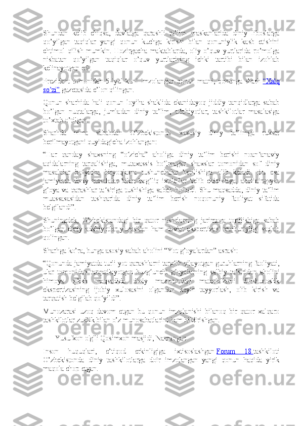 Shundan   kelib   chiqsa,   davlatga   qarashli   ta’lim   maskanlarida   diniy   liboslarga
qo’yilgan   taqiqlar   yangi   qonun   kuchga   kirishi   bilan   qonuniylik   kasb   etishini
ehtimol   qilish   mumkin.   Hozirgacha   maktablarda,   oliy   o’quv   yurtlarida   ro’molga
nisbatan   qo’yilgan   taqiqlar   o’quv   yurtlarining   ichki   tartibi   bilan   izohlab
kelinayotgan edi.
Prezident   tomonidan   5-iyul   kuni   imzolangan   qonun   matni,   qonunga   sharh   “Xalq
so’zi”   gazetasida e’lon qilingan.
Qonun   sharhida   hali   qonun   loyiha   shaklida   ekanidayoq   jiddiy   tanqidlarga   sabab
bo’lgan   nuqtalarga,   jumladan   diniy   ta’lim,   adabiyotlar,   tashkilotlar   masalasiga
to’xtab o’tilgan.
Sharhda   nima   sababdan   O’zbekistonda   xususiy   diniy   ta’limga   ruxsat
berilmayotgani quyidagicha izohlangan:
“Har   qanday   shaxsning   “o zicha”   aholiga   diniy   ta lim   berishi   noan anaviyʻ ʼ ʼ
aqidalarning   tarqalishiga,   mutaxassis   bo lmagan   shaxslar   tomonidan   sof   diniy	
ʻ
masalalar   bo yicha   biryoqlama   tushunchalar   berilishiga   olib   keladi.   Bu   esa	
ʻ
jamiyatda   diniy   masalalar   bilan   bog liq   ixtiloflar   kelib   chiqishiga,   aholining   yot	
ʻ
g oya   va  qarashlar   ta siriga   tushishiga  sabab  bo ladi.  Shu  maqsadda,   diniy  ta lim	
ʻ ʼ ʻ ʼ
muassasasidan   tashqarida   diniy   ta lim   berish   noqonuniy   faoliyat   sifatida	
ʼ
belgilandi”.
Shuningdek,   O’zbekistondagi   bir   qator   nashrlarning   jarimaga   tortilishiga   sabab
bo’lgan   diniy   adabiyotlar   yuzasidan   ham   davlat   ekspertizasi   majburiyligi   saqlab
qolingan.
Sharhga ko’ra, bunga asosiy sabab aholini “Yot g’oyalardan” asrash:
“Qonunda jamiyatda turli yot qarashlarni targ ib qilayotgan guruhlarning faoliyati,	
ʻ
ular   tomonidan   tarqatilayotgan   buzg unchi   g oyalarning   salbiy   ta siridan   aholini	
ʻ ʻ ʼ
himoya   qilish   maqsadida   diniy   mazmundagi   materiallarni   dinshunoslik
ekspertizasining   ijobiy   xulosasini   olgandan   keyin   tayyorlash,   olib   kirish   va
tarqatish belgilab qo yildi”.	
ʻ
Munozarasi   uzoq   davom   etgan   bu   qonun   imzolanishi   bilanoq   bir   qator   xalqaro
tashkilotlar zudlik bilan o’z munosabatlarini ham bildirishgan.
Yusufxon o'g'li Qosimxon masjidi, Namangan
Inson   huquqlari,   e’tiqod   erkinligiga   ixtisoslashgan   Forum   18        tashkiloti
O’zbekistonda   diniy   tashkilotlarga   doir   imzolangan   yangi   qonun   haqida   yirik
maqola chop etgan. 