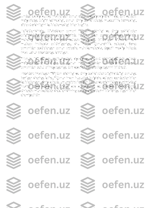 Undagi asosiy xulosa imzolangan qonun e’tiqod va siyosiy erkinlikka doir xalqaro
me’yorlarga   to’g’ri   kelmasligi,   qonun   diniy   tashkilotlarga   mustaqillik   bermasligi,
e’tiqod erkinligini kafolatlamasligi bilan bog’liq.
Ta’kidlanishicha,   O’zbekiston   tomoni   “Vijdon   erkinligi   va   diniy   tashkilotlar
to’g’risida”gi   qonunni   yangi   tahrirda   imzolar   ekan   qonun   loyihasi   bo’yicha
mahalliy   darajada,   shuningdek   xalqaro   miqyosda   bildirilgan   e’tirozlar   ham
mutlaqo   inobatsiz   qoldirilganiga,   shu   holida   Qonunchilik   palatasi,   Senat
tomonidan   tasdiqlangan   qonun   ortiqcha   muhokamalarsiz,   deyarli   maxfiy   holatda
imzo uchun prezidentga kiritilgan.
“Forum   18”   xalqaro   majburiyatlar,   siyosiy   va   e’tiqod   erkinligiga   doir   xalqaro
me’yorlarga   zid   bo’lgan   bu   qonun   nima   sababdan   O’zbekiston   hukumati
tomonidan qabul qilinayotganiga doir savollar ochiq qolayotganini bildiradi.
Prezident imzolagan “Vijdon erkinligi va diniy tashkilotlar to’g’risida”gi qonunga
berilgan sharhga ko’ra, “Qonun inson huquqlari bo yicha xalqaro standartlar bilanʻ
kafolatlangan, diniy sohada umume tirof etilgan huquq va erkinliklar, yurtimizdagi	
ʼ
hozirgi   diniy   vaziyatning   o ziga   xos   xususiyatlari   va   bevosita   O zbekistonda	
ʻ ʻ
dinlararo munosabatlar shakllanishining tarixiy sharoitlarini o z ichiga olgani bilan	
ʻ
ahamiyatlidir 