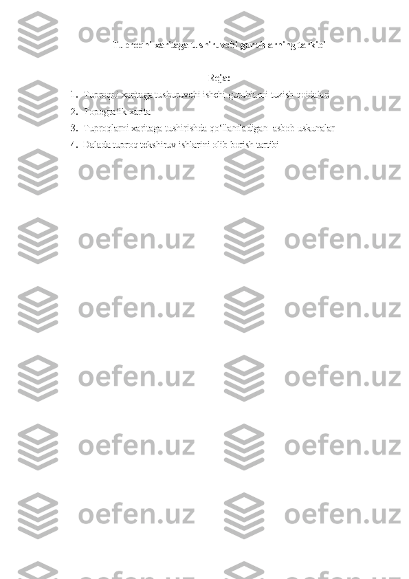 Tuproqni xaritaga tushiruvchi guruhlarning tarkibi
Reja:
1. Tuproqni xaritaga tushuruvchi ishchi guruhlarni tuzish qoidalari
2. Topografik xarita
3. Tuproqlarni xaritaga tushirishda qo‘llaniladigan  asbob uskunalar 
4. Dalada tuproq tekshiruv ishlarini olib borish tartibi 