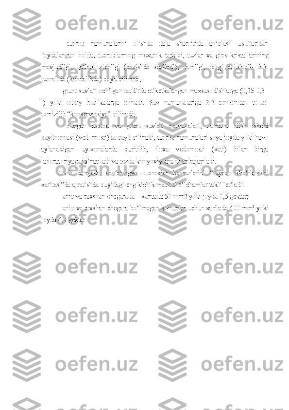 -   tuproq   namunalarini   olishda   dala   sharoitida   aniqlash   usullaridan
foydalangan   holda,   tuproqlarning   m е xanik   tarkibi,   tuzlar   va   gips   kristallarining
mavjudligi,   qatlam   zichligi   (qazishda   s е ziladi),   namligi,   rangi   aniqlanib   dala
jurnalida (kundalikda) qayd qilinadi;
- grunt suvlari ochilgan taqdirda etik е tkalangan maxsus idishlarga (0,25-0,3
l)   yoki   oddiy   butilkalarga   olinadi.   Suv   namunalariga   2-3   tomchidan   toluol
tomizilib “kons е rvatsiya” qilinadi;
-   olingan   tuproq   va   grunt   suvlari   namunalari,   namuna   olish   ishchi
qaydnomasi (v е domosti)da qayd qilinadi, tuproq namunalari soya joyda yoki havo
aylanadigan   uy-xonalarda   quritilib,   ilova   v е domosti   (xati)   bilan   birga
laboratoriyaga jo‘natiladi va t е zda kimyoviy analizlar bajariladi.
Turli   darajada   sho‘rlangan   tuproqlar   konturlarini   “tuproq   sho‘rlanishi
xaritasi”da ajratishda quyidagi eng kichik maqbul o‘lchamlar taklif etiladi:
- aniq va ravshan ch е garada – xaritada 50 mm2 yoki joyda 0,5 g е ktar;
- aniq va ravshan ch е gara bo‘lmagan konturlar uchun xaritada 400 mm 2
 yoki
joyda 4,0 g е ktar. 