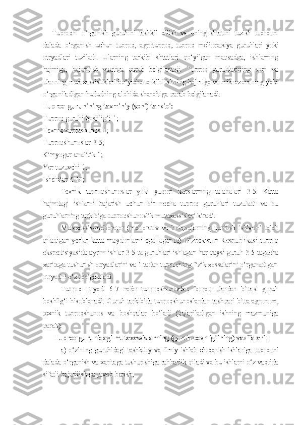 Tuproqni   o‘rganish   guruhini   tashkil   qilish   va   uning   shtatini   tuzish   tuproqni
dalada   o‘rganish   uchun   tuproq,   agrotuproq,   tuproq   melioratsiya   guruhlari   yoki
otryadlari   tuziladi.   Ularning   tarkibi   shtatlari   qo‘yilgan   maqsadga,   ishlarning
hajmiga,   bajarilish   vaqtiga   qarab   belgilanadi.   Tuproq   guruhlarining   soni   va
ularning mutaxassisliklari bo‘yicha tarkibi ishning hajmiga va mikrozonaning yoki
o‘rganiladigan hududning alohida sharoitiga qarab belgilanadi.
Tuproq guruhining taxminiy (soni) tarkibi:
Tuproq guruhi boshlig‘i-1;
Texnik xaritashunos-1;
Tuproqshunoslar-3-5;
Kimyogar-analitik-1;
Yer tuzuvchi-1;
Ishchilar-6-10;
Texnik   tuproqshunoslar   yoki   yuqori   kurslarning   talabalari   3-5.   Katta
hajmdagi   ishlarni   bajarish   uchun   bir   necha   tuproq   guruhlari   tuzuladi   va   bu
guruhlarning tarkibiga tuproqshunoslik mutaxassislari kiradi.
Mutaxassis-meliorator   (meliorativ   va   botqoqlarning   quritish   ishlarini   talab
qiladigan   yerlar   katta   maydonlarni   egallaganda)   O‘zbekiston   Respublikasi   tuproq
ekspedisiyasida ayrim ishlar 3-5 ta guruhlari ishlagan har qaysi guruh 3-5 tagacha
xaritaga tushurish otryadlarini va 1 tadan tuproqning fizik xossalarini o‘rganadigan
otryadni o‘z ichiga oladi.
Tuproq   otryadi   6-7   nafar   tuproqshunosdan   iborat:   ulardan   bittasi   guruh
boshlig‘i hisoblanadi. Guruh tarkibida tuproqshunoslardan tashqari bitta agronom,
texnik   tuproqshunos   va   boshqalar   bo‘ladi   (bajariladigan   ishning   mazmuniga
qarab).
Tuproq guruhidagi mutaxassislarning (guruh boshlig‘ining) vazifalari :
a) o‘zining guruhidagi tashkiliy va ilmiy ishlab chiqarish ishlariga tuproqni
dalada o‘rganish va xaritaga tushurishiga rahbarlik qiladi va bu ishlarni o‘z vaqtida
sifatli bajarilishiga javob berish; 