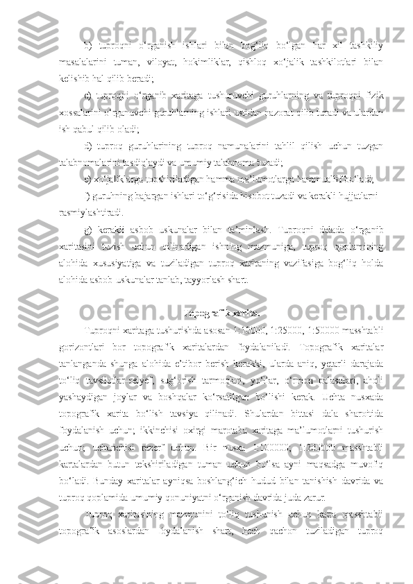 b)   tuproqni   o‘rganish   ishlari   bilan   bog‘liq   bo‘lgan   har   xil   tashkiliy
masalalarini   tuman,   viloyat,   hokimliklar,   qishloq   xo‘jalik   tashkilotlari   bilan
kelishib hal qilib beradi;
c)   tuproqni   o‘rganib   xaritaga   tushuruvchi   guruhlarning   va   tuproqni   fizik
xossalarini o‘rganuvchi guruhlarning ishlari ustidan nazorat qilib turadi va ulardan
ish qabul qilib oladi;
d)   tuproq   guruhlarining   tuproq   namunalarini   tahlil   qilish   uchun   tuzgan
talabnomalarini tasdiqlaydi va umumiy talabnoma tuzadi;
e) xo‘jaliklarga topshiriladigan hamma ma’lumotlarga hammuallif bo‘ladi;
f) guruhning bajargan ishlari to‘g‘risida hisobot tuzadi va kerakli hujjatlarni
rasmiylashtiradi.
g)   kerakli   asbob   uskunalar   bilan   ta’minlash.   Tuproqni   dalada   o‘rganib
xaritasini   tuzish   uchun   qilinadigan   ishning   mazmuniga,   tuproq   qoplamining
alohida   xususiyatiga   va   tuziladigan   tuproq   xaritaning   vazifasiga   bog‘liq   holda
alohida asbob-uskunalar tanlab, tayyorlash shart.
Topografik xarita.
Tuproqni xaritaga tushurishda asosan 1:10000, 1:25000, 1:50000 masshtabli
gorizontlari   bor   topografik   xaritalardan   foydalaniladi.   Topografik   xaritalar
tanlanganda   shunga   alohida   e’tibor   berish   kerakki,   ularda   aniq,   yetarli   darajada
to‘liq   tavsilotlar–relyef,   sug‘orish   tarmoqlari,   yo‘llar,   o‘rmon   palasalari,   aholi
yashaydigan   joylar   va   boshqalar   ko‘rsatilgan   bo‘lishi   kerak.   Uchta   nusxada
topografik   xarita   bo‘lish   tavsiya   qilinadi.   Shulardan   bittasi   dala   sharoitida
foydalanish   uchun;   ikkinchisi   oxirgi   marotaba   xaritaga   ma’lumotlarni   tushurish
uchun;   uchunchisi   rezerf   uchun.   Bir   nusxa   1:100000;   1:200000   masshtabli
kartalardan   butun   tekshiriladigan   tuman   uchun   bo‘lsa   ayni   maqsadga   muvofiq
bo‘ladi.   Bunday   xaritalar   ayniqsa   boshlang‘ich   hudud   bilan   tanishish   davrida   va
tuproq qoplamida umumiy qonuniyatni o‘rganish davrida juda zarur.
Tuproq   xaritasining   mazmunini   to‘liq   tushunish   uchun   katta   masshtabli
topografik   asoslardan   foydalanish   shart,   hech   qachon   tuziladigan   tuproq 