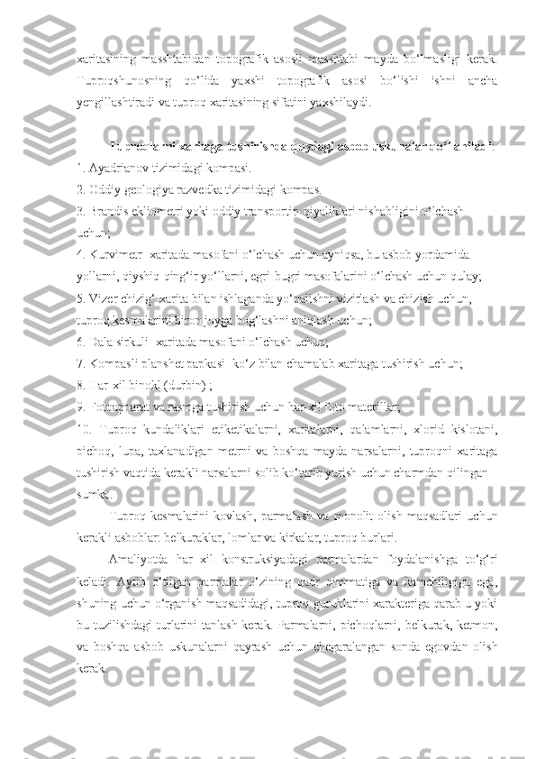 xaritasining   masshtabidan   topografik   asosli   masshtabi   mayda   bo‘lmasligi   kerak.
Tuproqshunosning   qo‘lida   yaxshi   topografik   asosi   bo‘lishi   ishni   ancha
yengillashtiradi va tuproq xaritasining sifatini yaxshilaydi.
Tuproqlarni xaritaga tushirishda quydagi asbob uskunalar qo‘llaniladi :
1. Ayadrianov tizimidagi kompasi.
2. Oddiy geologiya razvedka tizimidagi kompas.
3. Brandis ekliometri yoki oddiy transportir- qiyaliklari nishabligini o‘lchash
uchun;
4. Kurvimetr- xaritada masofani o‘lchash uchun ayniqsa, bu asbob yordamida
yollarni, qiyshiq-qing‘ir yo‘llarni, egri-bugri masofalarini o‘lchash uchun qulay;
5. Vizer chizig‘-xarita bilan ishlaganda yo‘nalishni vizirlash va chizish uchun,
tuproq kesmalarini biron joyga bog‘lashni aniqlash uchun;
6. Dala sirkuli- xaritada masofani o‘lchash uchun;
7. Kompasli planshet papkasi -ko‘z bilan chamalab xaritaga tushirish uchun;
8. Har-xil binokl (durbin) ;
9. Fotoapparat va rasmga tushirish uchun har-xil foto materillar;
10.   Tuproq   kundaliklari   etiketikalarni,   xaritalarni,   qalamlarni,   xlorid   kislotani,
pichoq,   lupa,   taxlanadigan   metrni   va   boshqa   mayda   narsalarni,   tuproqni   xaritaga
tushirish vaqtida kerakli narsalarni solib ko‘tarib yurish uchun charmdan qilingan
sumka.
Tuproq   kesmalarini   kovlash,   parmalash   va   monolit   olish   maqsadlari   uchun
kerakli asboblar: belkuraklar, lomlar va kirkalar, tuproq burlari. 
Amaliyotda   har   xil   konstruksiyadagi   parmalardan   foydalanishga   to‘g‘ri
keladi.   Aytib   o‘tilgan   parmalar   o‘zining   qadr   qimmatiga   va   kamchiligiga   ega,
shuning uchun o‘rganish maqsadidagi, tuproq-guruhlarini xarakteriga qarab u yoki
bu tuzilishdagi  turlarini  tanlash kerak. Parmalarni, pichoqlarni, belkurak, ketmon,
va   boshqa   asbob   uskunalarni   qayrash   uchun   chegaralangan   sonda   egovdan   olish
kerak. 