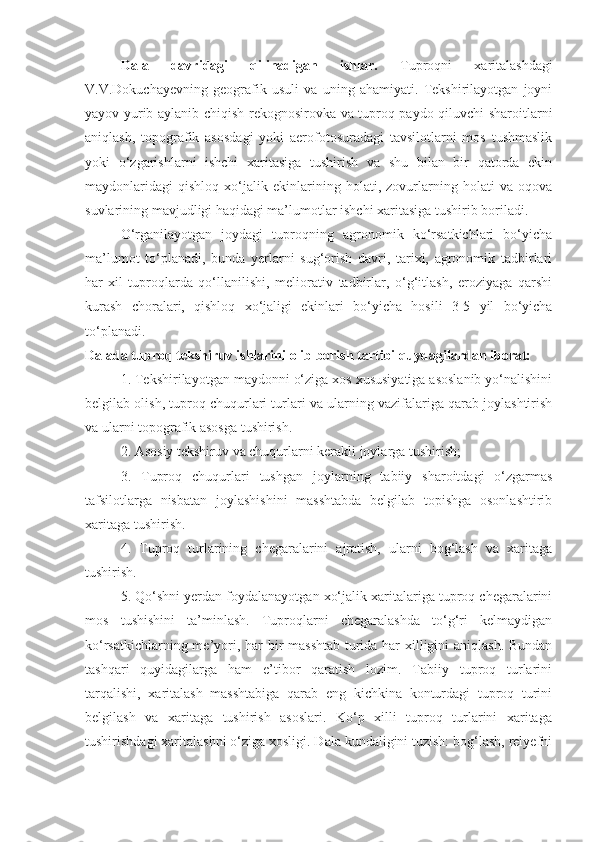 Dala   davridagi   qilinadigan   ishlar.   Tuproqni   xaritalashdagi
V.V.Dokuchayevning   geografik   usuli   va   uning   ahamiyati.   Tekshirilayotgan   joyni
yayov yurib aylanib chiqish-rekognosirovka va tuproq paydo qiluvchi sharoitlarni
aniqlash,   topografik   asosdagi   yoki   aerofotosuradagi   tavsilotlarni   mos   tushmaslik
yoki   o‘zgarishlarni   ishchi   xaritasiga   tushirish   va   shu   bilan   bir   qatorda   ekin
maydonlaridagi   qishloq   xo‘jalik   ekinlarining   holati,   zovurlarning   holati   va   oqova
suvlarining mavjudligi haqidagi ma’lumotlar ishchi xaritasiga tushirib boriladi.
O‘rganilayotgan   joydagi   tuproqning   agronomik   ko‘rsatkichlari   bo‘yicha
ma’lumot   to‘planadi,   bunda   yerlarni   sug‘orish   davri,   tarixi,   agronomik   tadbirlari
har-xil   tuproqlarda   qo‘llanilishi,   meliorativ   tadbirlar,   o‘g‘itlash,   eroziyaga   qarshi
kurash   choralari,   qishloq   xo‘jaligi   ekinlari   bo‘yicha   hosili   3-5   yil   bo‘yicha
to‘planadi.
Dalada tuproq tekshiruv ishlarini olib borish tartibi quydagilardan iborat:
1. Tekshirilayotgan maydonni o‘ziga xos xususiyatiga asoslanib yo‘nalishini
belgilab olish, tuproq chuqurlari turlari va ularning vazifalariga qarab joylashtirish
va ularni topografik asosga tushirish.
2. Asosiy tekshiruv va chuqurlarni kerakli joylarga tushirish;
3.   Tuproq   chuqurlari   tushgan   joylarning   tabiiy   sharoitdagi   o‘zgarmas
tafsilotlarga   nisbatan   joylashishini   masshtabda   belgilab   topishga   osonlashtirib
xaritaga tushirish.
4.   Tuproq   turlarining   chegaralarini   ajratish,   ularni   bog‘lash   va   xaritaga
tushirish.
  5. Qo‘shni yerdan foydalanayotgan xo‘jalik xaritalariga tuproq chegaralarini
mos   tushishini   ta’minlash.   Tuproqlarni   chegaralashda   to‘g‘ri   kelmaydigan
ko‘rsatkichlarning me’yori, har  bir masshtab turida har  xilligini aniqlash. Bundan
tashqari   quyidagilarga   ham   e’tibor   qaratish   lozim.   Tabiiy   tuproq   turlarini
tarqalishi,   xaritalash   masshtabiga   qarab   eng   kichkina   konturdagi   tuproq   turini
belgilash   va   xaritaga   tushirish   asoslari.   Ko‘p   xilli   tuproq   turlarini   xaritaga
tushirishdagi xaritalashni o‘ziga xosligi. Dala kundaligini tuzish: bog‘lash, relyefni 