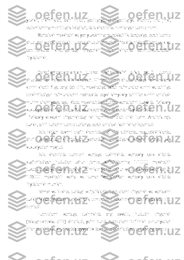 yozish,   o‘simliklar,   ekin   holati,   geologiya,   gidrogeologiya   sharoiti,   ona   jinsi,
qatlamlarning morfologik belgilari, dala sharoitida nomlangan tuproq nomi.
Xaritalash masshtabi va yer yuzasining murakkablik darajasiga qarab tuproq
chuqurini sonini aniqlash. Tuproq chuqurlari turlari o‘rtasida nisbat, ularni asos va
aerofotosurat   ishlatilgandagi   o‘zgarishi.   Dala   ishlarida   aerofotosuratlatdan
foydalanish.
Genetik   qatlamlardan   tuproq   na’munasini   olish   usuli.   Tuproq
chuqurlaridan na’muna olish shartlari. Olingan tuproq chuqurlaridagi na’munalarni
sonini  shartli  6 ga teng deb  olib, masshtabga  qarab  na’munalar  sonini  va  tahlilga
topshiriladigan   na’munalarini   nechtasida   qaysi   kimyoviy   tahlillar   sonini   aniqlash
muhim  ahamiyatga  ega.  Katta  masshtabdagi  tuproq xaritalarini  tuzishda  fizikaviy
xususiyatlarini o‘rganish, to‘liq va qisqartirilgan dasturdan foydalaniladi.
  fizikaviy   xossasini   o‘rganishdagi   ish   hajmini   aniqlab   olish   lozim.   Analitik   reja
tuzish, tahlil turlarini tuproq turlariga qarab aniqlash kabi ishlar bajariladi.
Dala   ishlari   davrini   tog‘li   sharoitda   tog‘   oldi   adirlarda,   past   tekisliklarda,
cho‘l   zonalarida,   sho‘rlangan   yerlardagi   qilinadigan   ishlarni   o‘ziga   xos
xususiyatlari mavjud.
Dala   sharoitida   tuproqni   xaritaga   tushirishda   xaritaviy   asos   sifatida
sug‘oriladigan   hududlar   uchun   jamoa   xo‘jaliklarning   1:10000   masshtabli
tuzatiladigan   yer   tuzish   tarxlari,   lalmikor   yerlar   uchun   va   tog‘li   yaylovlar   uchun
1:25000   masshtabli   xarita   va   tuman   xaritalaridan   xaritaviy   asos   sifatida
foydalanish mumkin.
Fermer   va   boshqa   turdagi   xo‘jaliklarda   tuproqlarni   o‘rganish   va   xaritasini
tuzish   ishlari,   yerlarni   agroxo‘jalik   tomonlarini   tekshirish   bilan   birgalikda   olib
boriladi.
Tuproqlarni   xaritaga   tushirishda   eng   avvalo,   hududni   o‘rganish
(rekognosirovka   qilib)   chiqiladi,   ya’ni   bunda   tuproqlarni   bo‘linish   qonuniyatlari
bilan tanishiladi, shuningdek tayyorlov davrida tekshiriladigan tumanning tuproq 