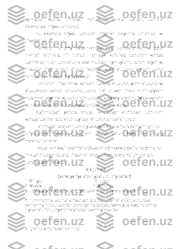 syomkalari   vaqtida   to‘plangan   ma’lumotlar   asosida   tuzilgan,   tuproqlar
sistematikasi ro‘yxati aniqlanadi. 
Bu   sistematik   ro‘yxat   tuproqlari   o‘rganish   jarayonida   to‘ldiriladi   va
o‘zgartiriladi.
Tuproqlarni   umumiy   rekogonosirovka   qilish   tuproqshunoslar   va   guruh
boshlig‘i   ishtirokida   olib   boriladi.   Har   qaysi   xo‘jalikda   tuproqlarni   xaritaga
tushirishdan   oldin   tuproqshunos   tekshiriladigan   joyni   aylanib,   qatlam   relyefi   va
hokazolar   bilan   tanishib   chiqadi.   Natijada   asosiy   chuqurlar   kovlanib   tuproq
na’munalari olinadigan joy belgilanadi.
Tuproqlarni   o‘rganish   va   xaritasini   tuzishda   chuqurlar,   yarim   chuqurlar   va
chuqurchalar   qaziladi.   Chuqurlar,   tuproq   hosil   qiluvchi   jinslar   morfologiyasini
mukammal tekshirish va tuproq na’munalarini kimyoviy tarkibini, fizik xossalarini
va boshqa xossalarini laboratoriyada aniqlash uchun kovlanadi.
Sug‘oriladigan   y е rlarda   amalga   oshiriladigan   sho‘rlangan   tuproqlarni
xaritaga tushirish dala ishlari quyidagi ish turlaridan tashkil topadi:
- sho‘rlanish darajasini tuproq yuzasi va qishloq xo‘jalik ekinlarining holati
bo‘yicha   d е shifrovkalanishi   b е lgilarini   aniqlash   uchun   obyekt   bilan   umumiy
marshrutli tanishish.
-r е kognostirovkali t е kshirishlar (kuzatishlar) massivlar (xo‘jaliklar)ning har
bir sug‘oriladigan dalasida o‘tkazilishi shart, olingan barcha ma'lumotlar dala
jurnaliga kiritilishi zarur.
Dala jurnali
(kons е lyariya kitobi yoki umumiy daftar)
1. Viloyat_________________________ 2. Tuman ____________________
3. Massiv ________________________ 4. Xo‘jalik______________________
5. Uchastka yoki kontur raqami, y е r tuzish plani bo‘yicha maydoni ___________
__________________________________________________________________
6. Tomonlarning uzunligi ko‘rsatilgan dala plani, tuzilish shakli, konturdagi
ekinlarning holati, tuzlardan jabrlanganlik darajasi, k е sma yoki skvajinalarning
joylashish o‘rni, oriy е ntir b е lgilardan taxminiy masofasi
__________________________________________________________________
__________________________________________________________________
__________________________________________________________________
7. Qishloq xo‘jalik ekinlari holati ______________________________________ 