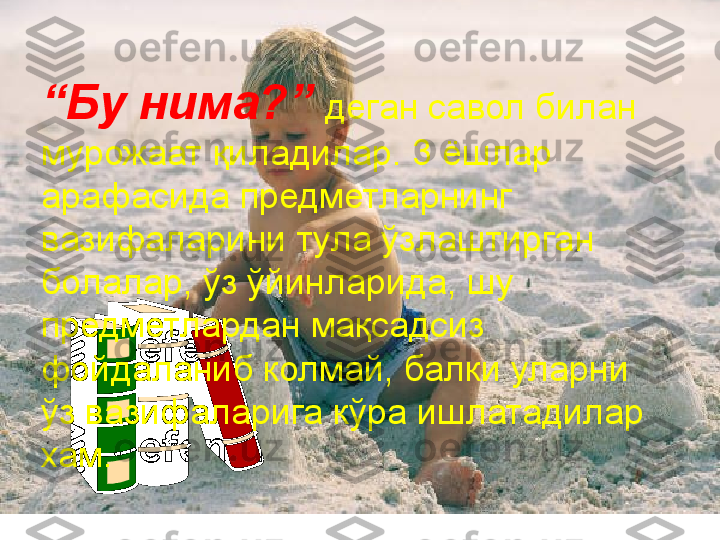 Кашфиёт
“ Бу нима?”  деган савол билан 
мурожаат қиладилар. 3 ёшлар 
арафасида предметларнинг 
вазифаларини тула ўзлаштирган 
болалар, ўз ўйинларида, шу 
предметлардан мақсадсиз 
фойдаланиб колмай, балки уларни 
ўз вазифаларига кўра ишлатадилар 
хам.  