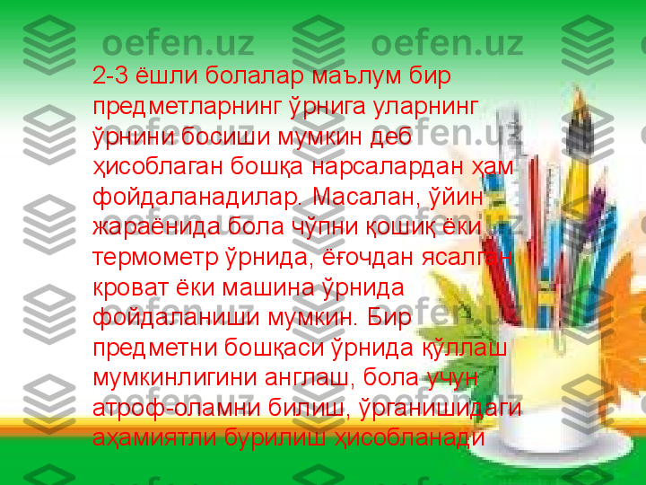 2-3 ёшли болалар маълум бир 
предметларнинг ўрнига уларнинг 
ўрнини босиши мумкин деб 
ҳисоблаган бошқа нарсалардан ҳам 
фойдаланадилар. Масалан, ўйин 
жараёнида бола чўпни қошиқ ёки 
термометр ўрнида, ёғочдан ясалган 
кроват ёки машина ўрнида 
фойдаланиши мумкин. Бир 
предметни бошқаси ўрнида қўллаш 
мумкинлигини англаш, бола учун 
атроф-оламни билиш, ўрганишидаги 
аҳамиятли бурилиш ҳисобланади  