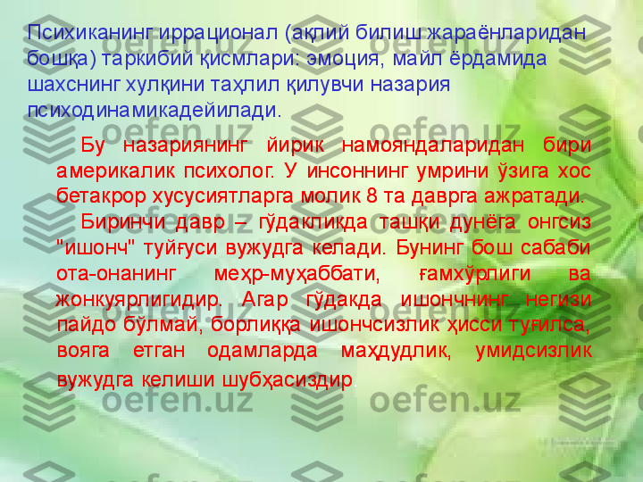 Рухий жараёнлар:
•
Идрок
•
Сезги
•
Хотира
•
Диккат
•
Хиссиёт-ирода доираси
•
Тафаккур
•
Интеллект  (ақл)
•
Онг  Бу  назариянинг  йирик  намояндаларидан  бири 
америкалик  психолог.  У  инсоннинг  умрини  ўзига  хос 
бетакрор хусусиятларга молик 8 та даврга ажратади.
Биринчи  давр  –  гўдакликда  ташқи  дунёга  онгсиз 
"ишонч"  туйғуси  вужудга  келади.  Бунинг  бош  сабаби 
ота-онанинг  меҳр-муҳаббати,  ғамхўрлиги  ва 
жонкуярлигидир.  Агар  гўдакда  ишончнинг  негизи 
пайдо  бўлмай,  борлиққа  ишончсизлик  ҳисси  туғилса, 
вояга  етган  одамларда  маҳдудлик,  умидсизлик 
вужудга келиши шубҳасиздир .Психиканинг иррационал (ақлий билиш жараёнларидан 
бошқа) таркибий қисмлари: эмоция, майл ёрдамида 
шахснинг хулқини таҳлил қилувчи назария 
психодинамикадейилади . 
Бу  назариянинг  йирик  намояндаларидан  бири 
америкалик  психолог.  У  инсоннинг  умрини  ўзига  хос 
бетакрор хусусиятларга молик 8 та даврга ажратади.
Биринчи  давр  –  гўдакликда  ташқи  дунёга  онгсиз 
"ишонч"  туйғуси  вужудга  келади.  Бунинг  бош  сабаби 
ота-онанинг  меҳр-муҳаббати,  ғамхўрлиги  ва 
жонкуярлигидир.  Агар  гўдакда  ишончнинг  негизи 
пайдо  бўлмай,  борлиққа  ишончсизлик  ҳисси  туғилса, 
вояга  етган  одамларда  маҳдудлик,  умидсизлик 
вужудга келиши шубҳасиздир . 