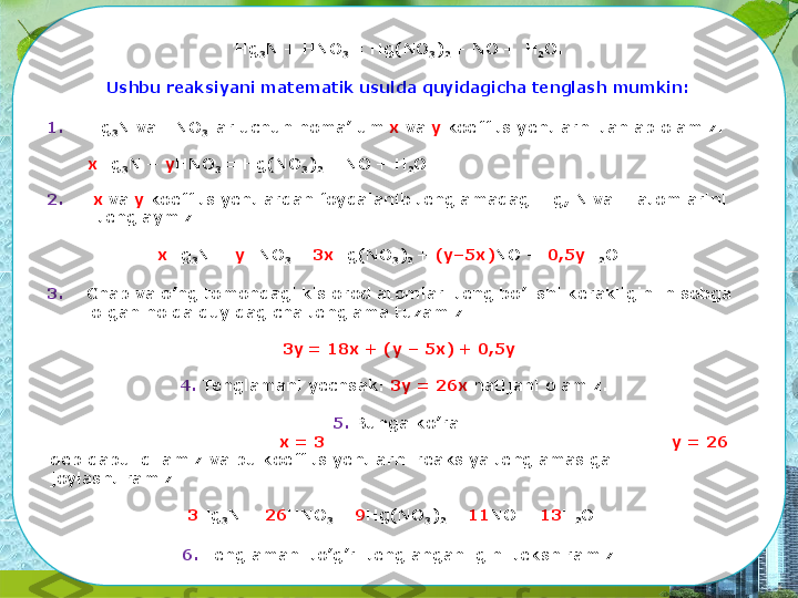 Hg
3 N  +  HNO
3  =  Hg(NO
3 )
2  + NO +   H
2 O.
Ushbu reaksiyani matematik usulda quyidagicha tenglash   mumkin:
1. Hg
3 N  va  HNO
3  lar  uchun noma’lum  x  va  y  koeffitsiyentlarni tanlab  olamiz.  
x Hg
3 N +  y HNO
3  =  Hg(NO
3 )
2  + NO +   H
2 O.
2. x  va  y  koeffitsiyentlardan  foydalanib  tenglamadagi Hg,  N va H  atomlarini 
 tenglaymiz
x Hg
3 N +  y HNO
3  =  3x Hg(NO
3 )
2  +  (y–5x) NO +   0,5y H
2 O
3. Chap va o’ng  tomondagi kislorod atomlari teng bo’lishi kerakligini hisobga 
  olgan  holda quyidagicha tenglama   tuzamiz:
3y = 18x + (y –  5x)  +   0,5y
4. Tenglamani  yechsak:  3y = 26x  natijani   olamiz.
5. Bunga   ko’ra:
x =   3 y =   26
deb  qabul qilamiz  va bu  koeffitsiyentlarni reaksiya tenglamasiga  
joylashtiramiz.
3 Hg
3 N +  26 HNO
3  =  9 Hg(NO
3 )
2  +  11 NO +   13 H
2 O
6. Tenglamani to’g’ri tenglanganligini   tekshiramiz 