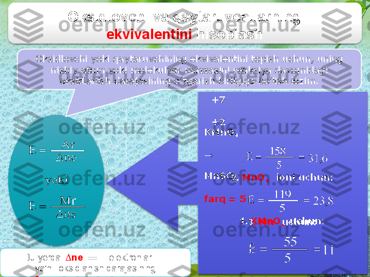 Oksidlovchi va qaytaruvchilarning  
ekvivalentini   hisoblash
Oksidlovchi yoki qaytaruvchining ekvivalentini topish  uchun, uning 
 nisbiy atom  yoki molekulyar  massasini  reaksiya davomidagi  
oksidlanish  darajasining o’zgarish birligiga  bo’lish lozim.
+7
+2
KMnO
4
→
MnSO
4
farq  =   5
1.  KMnO
4   uchun:2.   MnO
4 ioni   uchun:
3 .   Mn uchu n :
Bu  yerda:   ∆ne    ▬ elektronlar  
ya’ni   oksidlanish darajasining  
farqi 