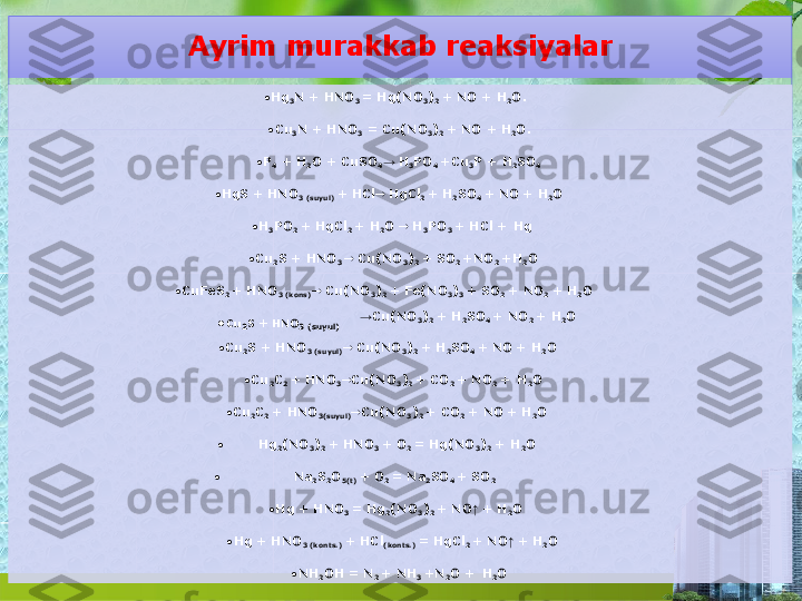 Ayrim murakkab   reaksiyalar
•
Hg
3 N + HNO
3  = Hg(NO
3 )
2  + NO +   H
2 O.
•
Cu
3 N  + HNO
3   =  Cu(NO
3 )
2  + NO +   H
2 O.
• P
4   +  H
2 O  + CuSO
4 →  H
3 PO
4  +Cu
3 P  +   H
2 SO
4
• HgS  + HNO
3  (suyul)  + HCl    HgCl
2  +  H
2 SO
4  + NO   +   H
2 O
• H
3 PO
2  +  HgCl
2  + H
2 O     H
3 PO
3  +  HCl  +   Hg
• Cu
2 S  + HNO
3     Cu(NO
3 )
2  + SO
2  +NO
2   +H
2 O
• CuFeS
2  +  HNO
3  (kons)    Cu(NO
3 )
2  + Fe(NO
3 )
3  + SO
2   +  NO
2   +   H
2 O
• Cu
2 S  + HNO
3   (suyul) → Cu(NO
3 )
2  +  H
2 SO
4  +  NO
2  +   H
2 O
• Cu
2 S + HNO
3  (suyul)    Cu(NO
3 )
2  + H
2 SO
4  +  NO   +   H
2 O
• Cu
2 C
2  + HNO
3  Cu(NO
3 )
2  +  CO
2  +  NO
2  +   H
2 O
•
Cu
2 C
2  +  HNO
3(suyul)  Cu(NO
3 )
2  +  CO
2   + NO   +   H
2 O
• Hg
2 (NO
3 )
2  + HNO
3  +  O
2  = Hg(NO
3 )
2  +   H
2 O
•
Na
2 S
2 O
5(t)  +  O
2  =  Na
2 SO
4  +   SO
2
•
Hg + HNO
3  =  Hg
2 (NO
3 )
2  + NO ↑  +   H
2 O
• Hg + HNO
3  (konts.)  +  HCl
(konts.)  = HgCl
2  + NO ↑  +   H
2 O
•
NH
2 OH =  N
2  +  NH
3  +N
2 O  +   H
2 O  