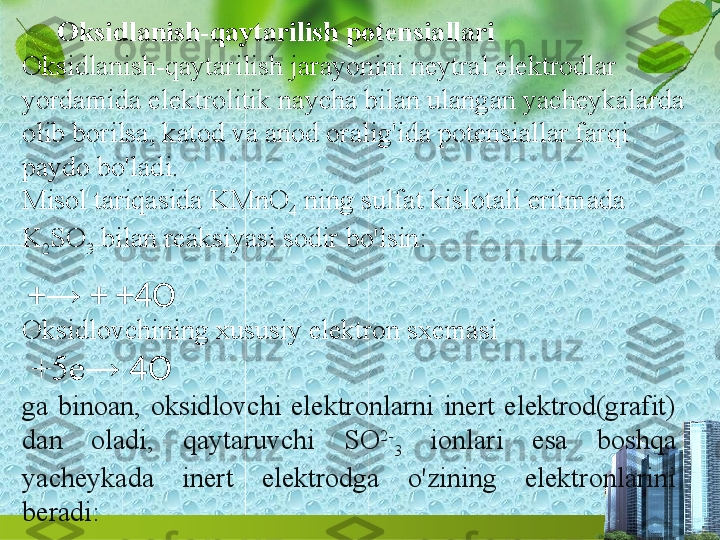 Oksidlanish-qaytarilish potensiallari
Oksidlanish-qaytarilish jarayonini neytral elektrodlar 
yordamida elektrolitik naycha bilan ulangan yacheykalarda 
olib borilsa, katod va anod oralig'ida potensiallar farqi 
paydo bo'ladi.
Misol tariqasida KMnO
4  ning sulfat kislotali eritmada 
K
2 SO
3  bilan reaksiyasi sodir bo'lsin:
  + →   +   +4O
Oksidlovchining xususiy elektron sxemasi
  +5e →   4O
ga  binoan,  oksidlovchi  elektronlarni  inert  elektrod(grafit) 
dan  oladi,  qaytaruvchi  SO 2-
3   ionlari  esa  boshqa 
yacheykada  inert  elektrodga  o'zining  elektronlarini 
beradi: 