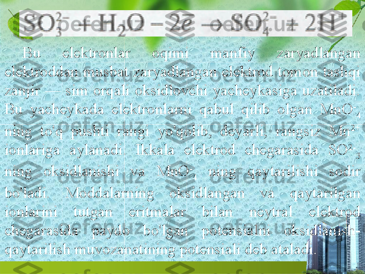 Bu  elektronlar  oqimi  manfiy  zaryadlangan 
elektroddan musbat zaryadlangan  elektrod  tomon  tashqi 
zanjir  —  sim  orqali  oksidlovchi  yacheykasiga  uzatiladi. 
Bu  yacheykada  elektronlarni  qabul  qilib  olgan  MnO -
4  
ning  to'q  pushti  rangi  yo'qolib,  deyarli,  rangsiz  Mn 2+
 
ionlariga  aylanadi.  Ikkala  elektrod  chegarasida  SO 2-
3  
ning  oksidlanishi  va  MnO -
4   ning  qaytarilishi  sodir 
bo'ladi.  Moddalarning  oksidlangan  va  qaytarilgan 
ionlarini  tutgan  eritmalar  bilan  neytral  elektrod 
chegarasida  paydo  bo'lgan  potensialni  oksidlanish-
qaytarilish muvozanatining potensiali deb ataladi. 