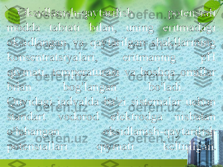 Oksidlanish-qaytarilish  potensiali 
modda  tabiati  bilan,  uning  eritmadagi 
oksidlangan  va  qaytarilgan  shakllarining 
konsentratsiyalari,  eritmaning  pH 
qiymati,  temperaturasi  va  boshqa  omillar 
bilan  bog'langan  bo'ladi. 
Quyidagi  jadvalda  ba'zi  sistemalar  uchun 
standart  vodorod  elektrodga  nisbatan 
o'lchangan  oksidlanish-qaytarilish 
potensiallari  qiymati  keltirilgan . 