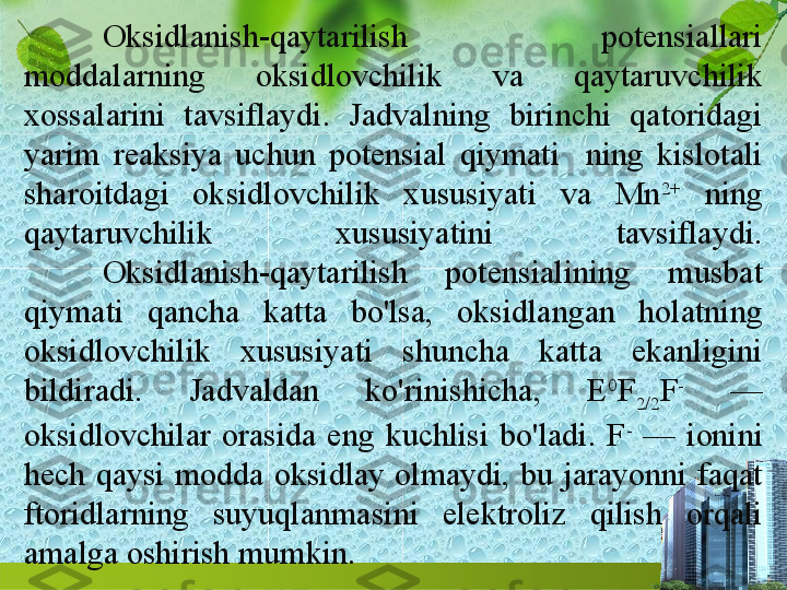 Oksidlanish-qaytarilish  potensiallari 
moddalarning  oksidlovchilik  va  qaytaruvchilik 
xossalarini  tavsiflaydi.  Jadvalning  birinchi  qatoridagi 
yarim  reaksiya  uchun  potensial  qiymati    ning  kislotali 
sharoitdagi  ok sidlovchilik  xususiyati  va  Mn 2+
  ning 
qaytaruvchilik  xususiyatini  tavsiflaydi.
Oksidlanish-qaytarilish  potensialining  musbat 
qiymati  qancha  katta  bo'lsa,  oksidlangan  holatning 
oksidlovchilik  xususiyati  shuncha  katta  ekanligini 
bildiradi.  Jadvaldan  ko'rinishicha,  E 0
F
2/2 F -
  — 
oksidlovchilar  orasida  eng  kuchlisi  bo'ladi.  F -
  —  ionini 
hech  qaysi  modda  oksidlay  olmaydi,  bu  jarayonni  faqat 
ftoridlarning  suyuqlanmasini  elektroliz  qilish  orqali 
amalga oshirish mumkin.  