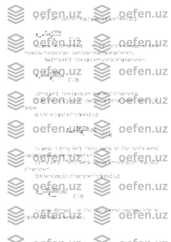 2. Ish izlovchi fuqarolarni ishga joylashtirish koeffitsienti (K
ij )Киж	=	
Сиж	×100	%	
Схх
       (10.4)
Bu   yerda:   S
IJ   (ming   kishi)   -     ish   bilan   bandlik   xizmatiga   ish   topish
maqsadida  murojaat qilgan  fuqarolardan ishga joylashganlari soni;
          S
XX  (ming kishi) – iqtisodiyot tarmoqlarida ishlaydiganlar soni.	
Кик=
Сиж	×100	%	
Ик	
;%
    (10.5)
I
k  (ming kishi) -  iqtisodiyotda jami ishga qabo‘l qilinganlar soni.
3. Ish   bilan   b andlik   xizmati   organlarining   mehnat   bozorini   qamrab   olish
darajasi.
a) Bo‘sh ish joylari soni bo‘yicha  (D
bij ) :  	
Дбиж	=	Б×100	%	
Ик	
;(%	)
     (10.6)
Bu   yerda:   B   (ming   kishi)-   hisobot   davrida   ish   bilan   bandlik   xizmati
organlarida mavjud bo‘sh ish o‘rinlari soni;
I
k   (ming   kishi)   –   hisobot   davrida   iqtisodiy   tarmoqlari da   jami   ishga   qabul
qilinganlar soni.
b) Korxonalarga jalb qilinganlar soni bo‘yicha  (D
kor ) :	
Дкорх	=	К×100	%	
Кжами	
;(%	)
      (10.7)
Bu   yerda:   K(mingta)   –   ish   bilan   bandlik   xizmati   organlariga   bo‘sh   ish
joylarini taklif etgan korxonalar soni; 