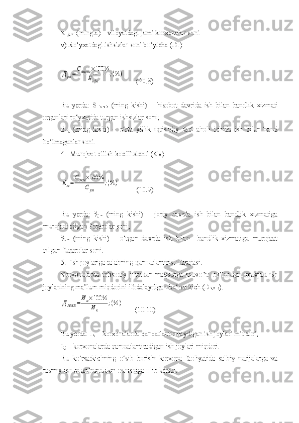 K 
jami  (mingta) – viloyatdagi jami korxonalar soni.
v)  Ro‘yxatdagi ishsizlar soni bo‘yicha  (D
ri ) :Дри=
Сишсиз	×100	%	
Бифа	
;(%	)
       (10.8)
Bu   yerda:   S  
ishsiz   (ming   kishi)   –   hisobot   davrida   ish   bilan   bandlik   xizmati
organlari ro‘yxatida turgan ishsizlar soni;
B
ifa   (ming   kishi)   –   o‘rta   yillik   iqtisodiy   faol   aholi   ichida   ish   bilan   band
bo‘lmaganlar soni.
4. Murojaat qilish koeffitsienti (K
M ).	
Км=
Сжм	×100	%	
Сум	
;(%	)
          (10.9)
Bu   yerda:   S
jm   (ming   kishi)   –   joriy   davrda   ish   bilan   bandlik   xizmatiga
murojaat qilgan fuqarolar soni;
S
um   (ming   kishi)   –   o‘tgan   davrda   ish   bilan     bandlik   xizmatiga   murojaat
qilgan fuqarolar soni.
5. Ish joylariga talabning qanoatlantirish darajasi.
Korxonalarda   iqtisodiy   jihatdan   maqsadga   muvofiq   bo‘lmagan   mavjud   ish
joylarining ma’lum miqdorini ifodalaydigan ko‘rsatkich (D
NMB ).	
ДНМБ	=	
Ин×100	%	
Ик	
;(%	)
       (10.10)
Bu yerda: I
N  – korxonalarda qanoatlantirmaydigan ish joylari miqdori;
I
Q  – korxonalarda qanoatlantiradigan ish joylari miqdori.
Bu   ko‘r s atkichning   o‘sib   borishi   korxona   faoliyatida   salbiy   natijalarga   va
rasmiy ish bilan bandlikni oshishiga olib keladi. 