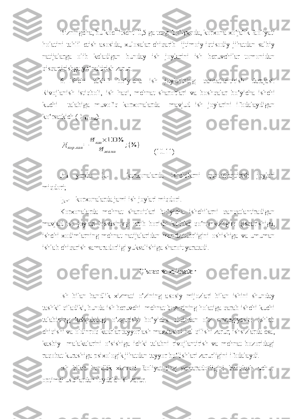 Bizningcha, bu koeffitsent  0,5 ga teng  bo‘lganda, korxona xo‘jalik faoliyati
holatini   tahlil   etish   asosida,   xulosalar   chiqarib     ijtimoiy-iqtisodiy   jihatdan   salbiy
natijalarga   olib   keladigan   bunday   ish   joylarini   ish   beruvchilar   tomonidan
qisqartirishga yo‘naltirish zarur.
6. Ishchi   taklifi   bo‘yicha   ish   joylarining   qanoatlantirish   darajasi.
Rivojlanish   istiqboli,   ish   haqi,   mehnat   sharoitlari   va   b oshqalar   bo‘yicha   ishchi
kuchi     talabiga   muvofiq   korxonalarda     mavjud   ish   joylarini   ifodalaydigan
ko‘rsatkich (D 
kor.qan ).Д	кор	.кан	=	
И	кан	×	100	%	
И	жами	
;(%	)
       (10.11)
Bu   yerda:   I
kan   –   korxonalarda   ishchilarni   qanoatlantirish   joylari
miqdori;
I
jami  – korxonalarda jami ish joylari miqdori.
Korxonalarda   mehnat   sharoitlari   bo‘yicha   ishchilarni   qanoatlantiradigan
mavjud   ish   joylari   hissasining   ortib   borishi   kadrlar   qo‘nimsizligini   qisqarishiga,
ishchi-xodimlarning   mehnat   natijalaridan   manfaatdorligini   oshishiga   va   umuman
ishlab chiqarish samaradorligi yuksalishiga sharoit yaratadi.
Qisqacha xulosalar
Ish   bilan   bandlik   xizmati   o‘zining   asosiy   mijozlari   bilan   ishini   shunday
tashkil qiladiki, bunda ish beruvchi  mehnat bozorining holatiga qarab ishchi kuchi
talabining   kelajakdagi   o‘zgarishi   bo‘yicha   oldindan   o‘z   strategiyasini   ishlab
chiqishi va oldinroq kadrlar tayyorlash masalasini hal qilishi zarur; ishsizlarda esa,
kasbiy     malakalarini   o‘sishiga   ichki   talabni   rivojlantirish   va   mehnat   bozoridagi
raqobat kurashiga psixologik jihatdan tayyor bo‘lishlari zarurligini ifodalaydi.
Ish   bilan   bandlik   xizmati   faoliyatining   samaradorligini   baholash   uchun
optimal usullardan foydalanish zarur. 