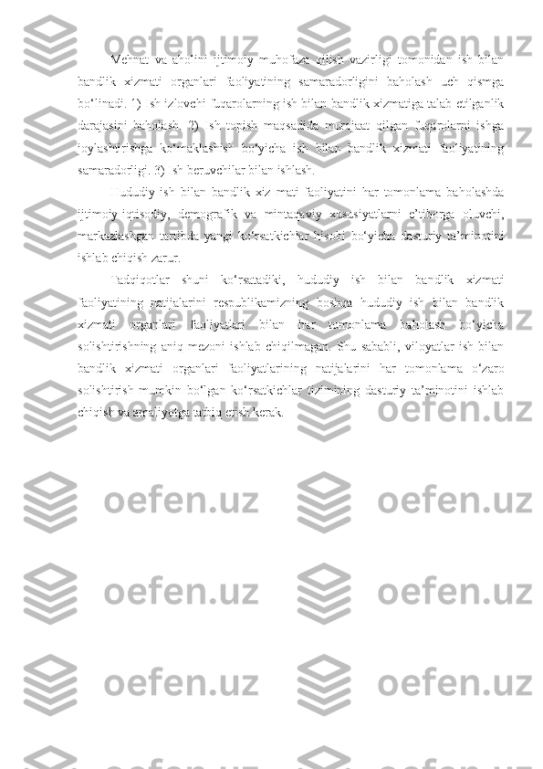 Mehnat   va   aholini   ijtimoiy   muhofaza   qilish   vazirligi   tomonidan   ish   bilan
bandlik   xizmati   organlari   faoliyatining   samaradorligini   baholash   uch   qismga
bo‘linadi. 1) Ish izlovchi fuqarolarning ish bilan bandlik xizmatiga talab etilganlik
darajasini   baholash.   2)   Ish   topish   maqsadida   murojaat   qilgan   fuqarolarni   ishga
joylashtirishga   ko‘maklashish   bo‘yicha   ish   bilan   bandlik   xizmati   faoliyatining
samaradorligi. 3) Ish beruvchilar bilan ishlash.
Hududiy   ish   bilan   bandlik   xiz   mati   faoliyatini   har   tomonlama   baholashda
ijtimoiy-iqtisodiy,   demografik   va   mintaqaviy   xususiyatlarni   e’tiborga   oluvchi,
markazlashgan   tartibda   yangi   ko‘rsatkichlar   hisobi   bo‘yicha   dasturiy   ta’minotini
ishlab chiqish zarur.
Tadqiqotlar   shuni   ko‘rsatadiki,   hududiy   ish   bilan   bandlik   xizmati
faoliyatining   natijalarini   respublikamizning   boshqa   hududiy   ish   bilan   bandlik
xizmati   organlari   faoliyatlari   bilan   har   tomonlama   baholash   bo‘yicha
solishtirishning   aniq   mezoni   ishlab   chiqilmagan.   Shu   sababli,   viloyatlar   ish   bilan
bandlik   xizmati   organlari   faoliyatlarining   natijalarini   har   tomonlama   o‘zaro
solishtirish   mumkin   bo‘lgan   ko‘rsatkichlar   tizimining   dasturiy   ta’minotini   ishlab
chiqish va amaliyotga tatbiq etish kerak. 