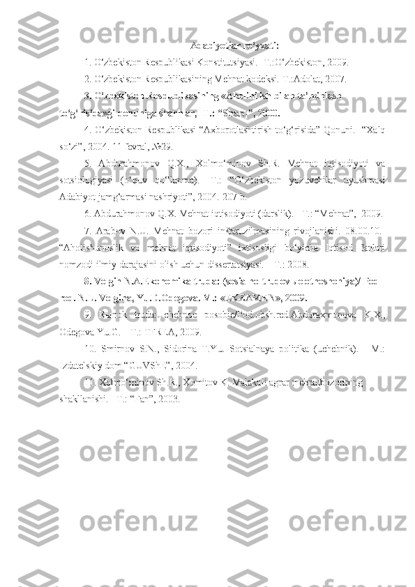 Adabiyotlar ro‘yxati:
1. O‘zbekiston Respublikasi Konstitutsiyasi. -T.:O‘zbekiston, 2009.  
2. O‘zbekiston Respublikasining Mehnat kodeksi.-T.:Adolat, 2007.  
3. O‘zbekiston Respublikasining «Aholini ish bilan ta’minlash 
to‘g‘risida»gi qonuniga sharhlar, -T.: “Sharq”, 2000.
4.   O‘zbekiston Respublikasi  “Axborotlashtirish to‘g‘risida” Qonuni.   “Xalq
so‘zi”, 2004. 11 fevral, №29.
5.   Abdurahmonov   Q.X.,   Xolmo‘minov   Sh.R.   Mehnat   iqtisodiyoti   va
sotsiologiyasi   (o‘quv   qo‘llanma).   -T.:   “O‘zbekiston   yozuvchilar   uyushmasi
Adabiyot jamg‘armasi nashriyoti”, 2004.-207 b. 
6. Abdurahmonov Q.X. Mehnat iqtisodiyoti (darslik). - T.: “Mehnat”,  2009.
7.   Arabov   N.U.   Mehnat   bozori   infratuzilmasining   rivojlanishi.   08.00.10.-
“Aholishunoslik   va   mehnat   iqtisodiyoti”   ixtisosligi   bo‘yicha   Iqtisod   fanlari
nomzodi ilmiy darajasini olish uchun dissertatsiyasi. – T.: 2008.
8.  Volgin N.A.Ekonomika truda: (sosialno-trudov ы e otnosheniya)/ Pod 
red. N.L. Volgina, Yu.D.Odegova. M.: «EKZAMEN», 2009.
9.   R ы nok   truda:Uchebnoe   posobie/Pod.obsh.red.Abduraxmonova   K.X.,
Odegova Yu.G. – T.: TFREA, 2009.
10.   Smirnov   S.N.,   Sidorina   T.Yu.   Sotsialnaya   politika   (uchebnik).   -   M.:
Izdatel skiy dom “GUVShE”, 2004.
11. Xolmo‘minov Sh.R., Xomitov K. Malakali agrar mehnatbozorining 
shakllanishi. - T.: “Fan”, 2003. 