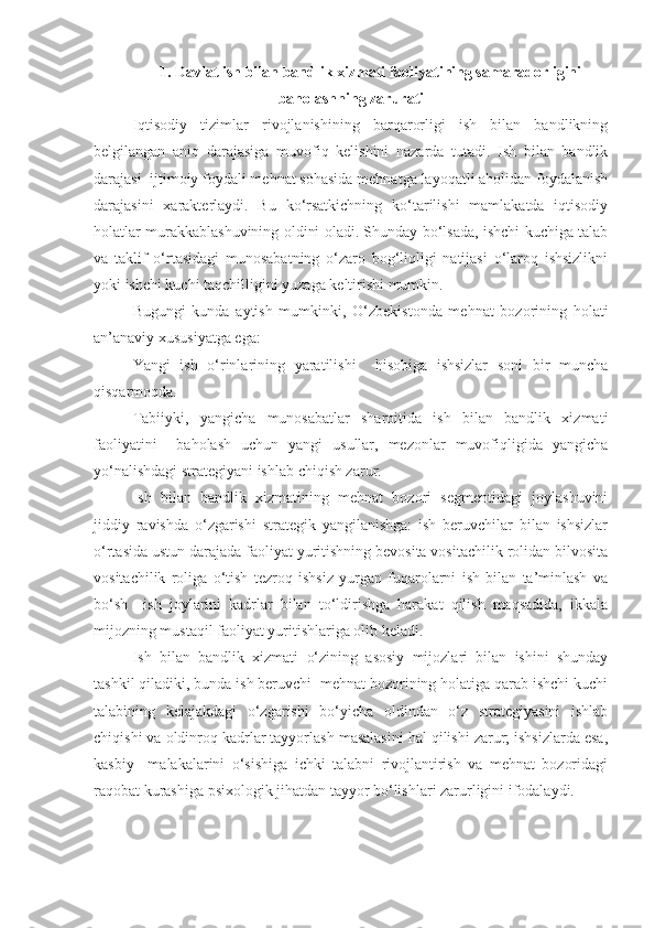 1 . Davlat ish bilan bandlik xizmati faoliyatining samaradorligini
baholashning zarurati
Iqtisodiy   tizimlar   rivojlanishining   barqarorligi   ish   bilan   bandlikning
belgilangan   aniq   darajasiga   muvofiq   kelishini   nazarda   tutadi.   Ish   bilan   bandlik
darajasi  ijtimoiy foydali mehnat sohasida mehnatga layoqatli aholidan foydalanish
darajasini   xarakterlaydi.   Bu   ko‘rsatkichning   ko‘tarilishi   mamlakatda   iqtisodiy
holatlar murakkablashuvining oldini oladi. Shunday bo‘lsada, ishchi kuchiga talab
va   taklif   o‘rtasidagi   munosabatning   o‘zaro   bog‘liqligi   natijasi   o‘laroq   ishsizlikni
yoki ishchi kuchi taqchilligini yuzaga keltirishi mumkin.
Bugungi   kunda   aytish   mumkinki,   O‘zbekistonda   mehnat   bozorining   holati
an’anaviy xususiyatga ega:
Yangi   ish   o‘rinlarining   yaratilishi     hisobiga   ishsizlar   soni   bir   muncha
qisqarmoqda.
Tabiiyki,   yangicha   munosabatlar   sharoitida   ish   bilan   bandlik   xizmati
faoliyatini     baholash   uchun   yangi   usullar,   mezonlar   muvofiqligida   yangicha
yo‘nalishdagi strategiyani ishlab chiqish zarur.
Ish   bilan   bandlik   xizmatining   mehnat   bozori   segmentidagi   joylashuvini
jiddiy   ravishda   o‘zgarishi   strategik   yangilanishga:   ish   beruvchilar   bilan   ishsizlar
o‘rtasida ustun darajada faoliyat yuritishning bevosita vositachilik rolidan bilvosita
vositachilik   roliga   o‘tish   tezroq   ishsiz   yurgan   fuqarolarni   ish   bilan   ta’minlash   va
bo‘sh     ish   joylarini   kadrlar   bilan   to‘ldirishga   harakat   qilish   maqsadida,   ikkala
mijozning mustaqil faoliyat yuritishlariga olib keladi.
Ish   bilan   bandlik   xizmati   o‘zining   asosiy   mijozlari   bilan   ishini   shunday
tashkil qiladiki, bunda ish beruvchi  mehnat bozorining holatiga qarab ishchi kuchi
talabining   kelajakdagi   o‘zgarishi   bo‘yicha   oldindan   o‘z   strategiyasini   ishlab
chiqishi va oldinroq kadrlar tayyorlash masalasini hal qilishi zarur; ishsizlarda esa,
kasbiy     malakalarini   o‘sishiga   ichki   talabni   rivojlantirish   va   mehnat   bozoridagi
raqobat kurashiga psixologik jihatdan tayyor bo‘lishlari zarurligini ifodalaydi. 