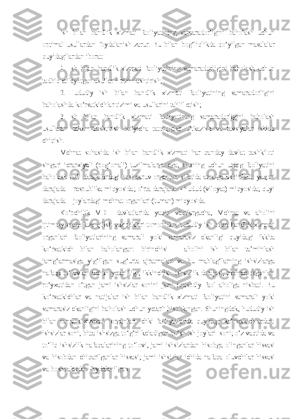 Ish   bilan   bandlik   xizmati   faoliyatining   samaradorligini   baholash   uchun
optimal   usullardan   foydalanish   zarur.   Bu   bilan   bog‘liqlikda   qo‘yilgan   masalalar
quyidagilardan iborat:
1. Ish   bilan   bandlik   xizmati   faoliyatining   samaradorligini   baholash   uchun
tadbiq etilayotgan usullarni tizimlashtirish;
2. Hududiy   ish   bilan   bandlik   xizmati   faoliyatining   samaradorligini
baholashda ko‘rsatkichlar tizimi va usullarini tahlil etish;
3. Ish   bilan   bandlik   xizmati   faoliyatining   samaradorligini   baholash
usullarini   takomillashtirish   bo‘yicha   tatqiqotlar   o‘tkazish   va   tavsiyalar   ishlab
chiqish.
Mehnat   sohasida   ish   bilan   bandlik   xizmati   har   qanday   davlat   tashkiloti
singari   ierarxiyali   (pog‘onali)   tuzilmalarga   ega,   shuning   uchun   uning   faoliyatini
baholash turli darajalardagi boshqaruv organlari sifatida amalga oshiriladi: yuqori
darajada – respublika miqyosida; o‘rta darajada – hudud (viloyat) miqyosida; quyi
darajada – joylardagi mehnat organlari (tuman) miqyosida.
Ko‘pchilik   MDH   davlatlarida   yaqin   vaqtlargacha,   Mehnat   va   aholini
ijtimoiy muhofaza qilish vazirliklari tomonidan hududiy ish bilan bandlik xizmati
organlari   faoliyatlarining   samarali   yoki   samarasiz   ekanligi   quyidagi   ikkita
ko‘rsatkich   bilan   baholangan:   birinchisi   –   aholini   ish   bilan   ta’minlash
jamg‘armasiga   yig‘ilgan   sug‘urta   ajratmalari   va   bu   mablag‘larning   ishsizlarga
nafaqa  to‘lovlari   uchun   yetarliligi;   ikkinchisi-   ishsizlik   darajasi,   mehnat   organlari
ro‘yxatidan   o‘tgan   jami   ishsizlar   sonini   jami   iqtisodiy   faol   aholiga   nisbati.   Bu
ko‘rsatkichlar   va   natijalar   ish   bilan   bandlik   xizmati   faoliyatini   samarali   yoki
samarasiz ekanligini baholash uchun yetarli hisoblangan. Shuningdek, hududiy ish
bilan   bandlik   xizmati     organlari   ichki   faoliyatlarida   quyidagi   ko‘rsatkichlardan:
ishsizlar soni; bitta ishsizga to‘g‘ri keladigan bo‘sh ish joylari  soni; o‘z vaqtida va
to‘liq  ishsizlik  nafaqalarining to‘lovi,  jami  ishsizlardan   hisobga  olinganlar   hissasi
va   hisobdan   chiqarilganlar   hissasi;   jami   ishsizlar   ichida   nafaqa   oluvchilar   hissasi
va boshqalardan foydalanilgan. 