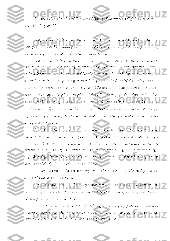 2. Davlat ish bilan bandlik xizmati faoliyati samaradorligini baholash 
usullarining tasnifi
Respublikamiz   Mehnat   va   aholini   ijtimoiy   muhofaza   qilish   vazirligi
tavsiyasiga   muvofiq,   hududiy   ish   bilan   bandlik   xizmati   organlari   faoliyatlarining
samaradorligini hisoblash metodikasini qarab chiqamiz.
Respublikamiz Mehnat va aholini ijtimoiy muhofaza qilish vazirligi hududiy
ish   bilan   bandlik   xizmati   organlarining   faoliyatlarini   takomillashtirish   hamda
mehnat bozori monitoringini mustahkamlash maqsadida, hududiy ish bilan bandlik
xizmati   organlari   faoliyatining   samaradorligini   baholash   bo‘yicha   ko‘rsatkichlar
tizimini   kengaytirish   zarur.   Bunda   O‘zbekiston   Respublikasi   Vazirlar
Mahkamasining  2007  yil   24-maydagi   106-sonli   “Ishga   joylashtirishga  muhtoj  ish
bilan   band   bo‘lmagan   aholini   hisobga   olish   metodikasini   takomillashtirish
to‘g‘risidagi”   Qaroriga   muvofiq   mehnat   resurslari   balansini   tuzish   va   ishga
joylashtirishga   muhtoj   shaxslarni   aniqlash   metodikasiga   asosanlangan   holda
amalga oshirish kerak.
Mehnat   va   aholini   ijtimoiy   muhofaza   qilish   vazirligi   tomonidan   ish   bilan
bandlik   xizmati   organlari   faoliyatining   samaradorligini   baholash   uch   qismga
bo‘linadi. 1) Ish izlovchi fuqarolarning ish bilan bandlik xizmatiga talab etilganlik
darajasini   baholash.   2)   Ish   topish   maqsadida   murojaat   qilgan   fuqarolarni   ishga
joylashtirishga   ko‘maklashish   bo‘yicha   ish   bilan   bandlik   xizmati   faoliyatining
samaradorligi.  3) Ish beruvchilar bilan ishlash.
1. Ish   izlovchi   fuqarolarning   ish   bilan   bandlik   xizmatiga   talab
etilganlik darajasini baholash .
1.1. Korxonalardan bo‘shatilgan xodimlarning   ish bilan   bandlik xizmatiga
talab   etilgan   darajasi,   ish   bilan   bandlik   xizmatiga   murojaat   qilganlar   sonini
iqtisodiy faol aholi soniga nisbati.
1.2. Ish   bilan   b andlik     xizmati   ko‘magi   bilan   ishga   joylashtirish   darajasi,
muayyan davrda jami korxona va tashkilotlarga qabul qilinganlar ichida   ish bilan
bandlik xizmati yordami bilan ishga joylashganlar hissasi. 