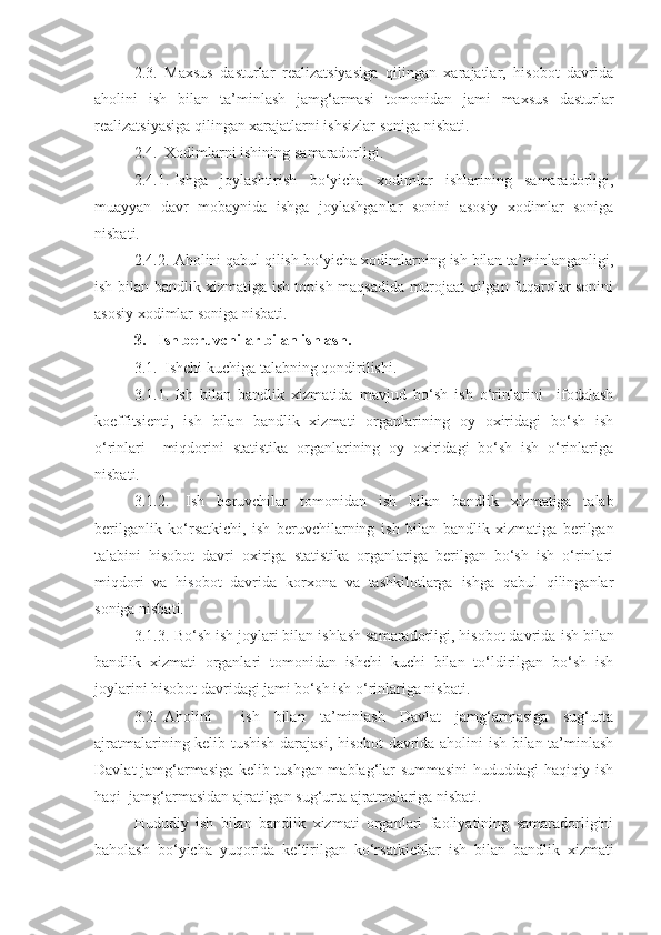 2.3. Maxsus   dasturlar   realizatsiyasiga   qilingan   xarajatlar,   hisobot   davrida
aholini   ish   bilan   ta’minlash   jamg‘armasi   tomonidan   jami   maxsus   dasturlar
realizatsiyasiga qilingan xarajatlarni ishsizlar soniga nisbati.
2.4. Xodimlarni ishini ng  samaradorligi.
2.4.1. Ishga   joylashtirish   bo‘yicha   xodimlar   ishlarining   samaradorligi,
muayyan   davr   mobaynida   ishga   joylashganlar   sonini   asosiy   xodimlar   soniga
nisbati.
2.4.2. Aholini qabul qilish bo‘yicha xodimlarning ish bilan ta’minlanganligi,
ish bilan   bandlik xizmatiga ish topish maqsadida murojaat qilgan fuqarolar sonini
asosiy xodimlar soniga nisbati.
3.   Ish beruvchilar bilan ishlash.
3.1. Ishchi kuchiga talabning qondirilishi.
3.1.1. Ish   bilan   b andlik   xizmatida   mavjud   bo‘sh   ish   o‘rinlarini     ifodalash
koeffitsienti,   ish   bilan   bandlik   xizmati   organlarining   oy   oxiridagi   bo‘sh   ish
o‘rinlari     miqdorini   statistika   organlarining   oy   oxiridagi   bo‘sh   ish   o‘rinlariga
nisbati.
3.1.2.   Ish   beruvchilar   tomonidan   ish   bilan   bandlik   xizmatiga   talab
berilganlik   ko‘rsatkichi,   ish   beruvchilarning   ish   bilan   bandlik   xizmatiga   berilgan
talabini   hisobot   davri   oxiriga   statistika   organlariga   berilgan   bo‘sh   ish   o‘rinlari
miqdori   va   hisobot   davrida   korxona   va   tashkilotlarga   ishga   qabul   qilinganlar
soniga nisbati.
3.1.3. Bo‘sh ish joylari bilan ishlash samaradorligi, hisobot davrida  ish bilan
bandlik   xizmati   organlari   tomonidan   ishchi   kuchi   bilan   to‘ldirilgan   bo‘sh   ish
joylarini hisobot davridagi jami bo‘sh ish o‘rinlariga nisbati.
3.2. Aholini     ish   bilan   ta’minlash   Davlat   jamg‘armasiga   sug‘urta
ajratmalarining kelib tushish darajasi, hisobot davrida aholini ish bilan ta’minlash
Davlat jamg‘armasiga kelib tushgan mablag‘lar summasini hududdagi haqiqiy ish
haqi  jamg‘armasidan ajratilgan sug‘urta ajratmalariga nisbati.
Hududiy   ish   bilan   bandlik   xizmati   organlari   faoliyatining   samaradorligini
baholash   bo‘yicha   yuqorida   keltirilgan   ko‘rsatkichlar   ish   bilan   bandlik   xizmati 