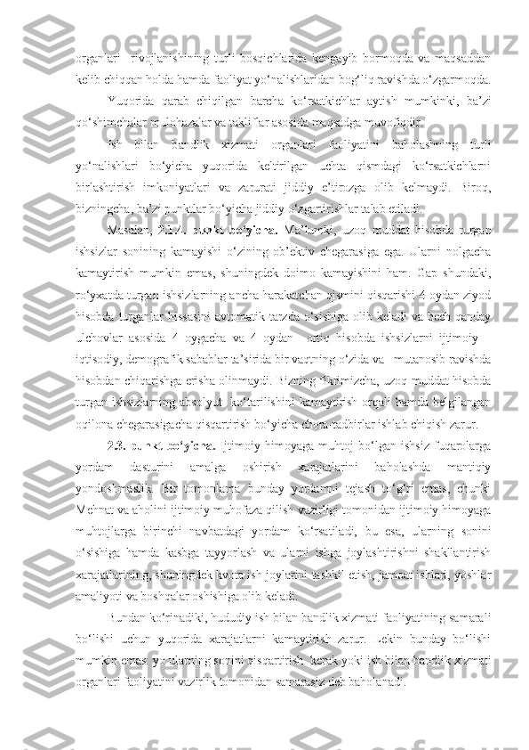 organlari     rivojlanishining   turli   bosqichlarida   kengayib   bormoqda   va   maqsaddan
kelib chiqqan holda hamda faoliyat yo‘nalishlaridan bog‘liq ravishda o‘zgarmoqda.
Yuqorida   qarab   chiqilgan   barcha   ko‘rsatkichlar   aytish   mumkinki ,   ba’zi
qo‘shimchalar mulohazalar va takliflar asosida maqsadga muvofiqdir.
Ish   bilan   b andlik   xizmati   organlari   faoliyatini   baholashning   turli
yo‘nalishlari   bo‘yicha   yuqorida   keltirilgan   uchta   qismdagi   ko‘rsatkichlarni
birlashtirish   imkoniyatlari   va   zarurati   jiddiy   e’tirozga   olib   kelmaydi.   Biroq,
bizningcha, ba’zi punktlar bo‘yicha jiddiy o‘zgartirishlar talab etiladi.
Masalan,   2.1.4.   punkt   bo‘yicha.   Ma’lumki,   uzoq   muddat   hisobda   turgan
ishsizlar   sonining   kamayishi   o‘zining   ob’ektiv   chegarasiga   ega.   Ularni   nolgacha
kamaytirish   mumkin   emas,   shuningdek   doimo   kamayishini   ham.   Gap   shundaki,
ro‘yxatda turgan ishsizlarning ancha harakatchan qismini qisqarishi 4 oydan ziyod
hisobda turganlar  hissasini  avtomatik tarzda o‘sishiga  olib keladi  va hech qanday
ulchovlar   asosida   4   oygacha   va   4   oydan     ortiq   hisobda   ishsizlarni   ijtimoiy   –
iqtisodiy, demografik sabablar ta’sirida bir vaqtning o‘zida va   mutanosib ravishda
hisobdan chiqarishga erisha olinmaydi. Bizning fikrimizcha, uzoq muddat hisobda
turgan ishsizlarning  absolyut    ko‘tarilishini  kamaytirish  orqali  hamda belgilangan
oqilona chegarasigacha qisqartirish bo‘yicha chora-tadbirlar ishlab chiqish zarur.
2.3.   punkt   bo‘yicha.   Ijtimoiy   himoyaga   muhtoj   bo‘lgan   ishsiz   fuqarolarga
yordam   dasturini   amalga   oshirish   xarajatlarini   baholashda   mantiqiy
yondoshmaslik.   Bir   tomonlama   bunday   yordamni   tejash   to‘g‘ri   emas,   chunki
M ehnat  va aholini ijtimoiy muhofaza qilish  vazirligi tomonidan ijtimoiy himoyaga
muhtojlarga   birinchi   navbatdagi   yordam   ko‘rsatiladi,   bu   esa ,   ularning   sonini
o‘sishiga   hamda   kasbga   tayyorlash   va   ularni   ishga   joylashtirishni   shakllantirish
xarajatlarining, shuningdek kvota ish joylarini tashkil etish, jamoat ishlari, yoshlar
amaliyoti va boshqalar oshishiga olib keladi.
Bundan ko‘rinadiki, hududiy  ish bilan  bandlik xizmati faoliyatining samarali
bo‘lishi   uchun   yuqorida   xarajatlarni   kamaytirish   zarur.   Lekin   bunday   bo‘lishi
mumkin emas: yo ularning sonini qisqartirish  kerak yoki  ish bilan  bandlik xizmati
organlari faoliyatini vazirli k  tomonidan samarasiz deb baholanadi.  